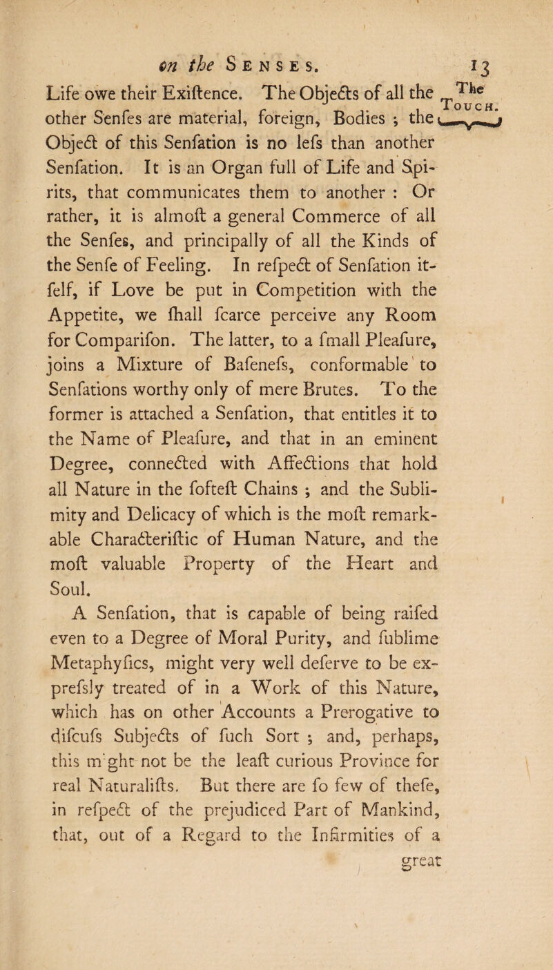 I an the Senses. 13 Life owe their Exiftence. The ObieCh of all the ^ iOU C H other S'enfes are material, foreign. Bodies ; the ObjeCt of this Senfation is no lefs than another Senfation. It is an Organ full of Life and Spi¬ rits, that communicates them to another : Or rather, it is almoft a general Commerce of all the Senfes, and principally of all the Kinds of the Senfe of Feeling. In refpeCt of Senfation it- felf, if Love be put in Competition with the Appetite, we fhall fcarce perceive any Room for Comparifon. The latter, to a fmall Pleafure, joins a Mixture of Bafenefs, conformable to Senfations worthy only of mere Brutes. To the former is attached a Senfation, that entitles it to the Name of Pleafure, and that in an eminent Degree, connected with Affections that hold all Nature in the fofteft Chains ; and the Subli¬ mity and Delicacy of which is the moil remark¬ able CharaCteriflic of Human Nature, and the moft valuable Property of the Heart and Soul. A Senfation, that is capable of being raifed even to a Degree of Moral Purity, and fublime Metaphyfics, might very well deferve to be ex- prefsly treated of in a Work of this Nature, which has on other Accounts a Prerogative to difcufs SubjeCfs of fuch Sort ; and, perhaps, this trfght not be the lead curious Province for real Naturalifts. But there are fo few of thefe, in refpeCt of the prejudiced Part of Mankind, that, out of a Regard to the Infirmities of a great