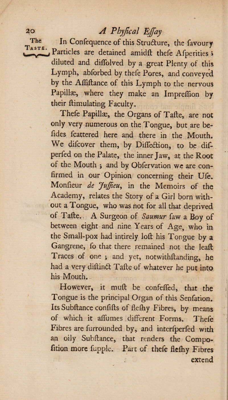 A Phyjïcal Eff'ay In Confequence of this Strudure, the favoury Particles are detained amidft thefe Afperities ; diluted and diffolved by a great Plenty of this Lymph, abforbed by thefe Pores, and conveyed by the Afliftance of this Lymph to the nervous Papillae, where they make an Impreftion by their ftimulating Faculty. Thefe Papillæ, the Organs of Tafte, are not only very numerous on the Tongue, but are be- fides fcattered here and there in the Mouth. We difcover them, by Diffedion, to be dif- perfed on the Palate, the inner Jaw, at the Root of the Mouth j and by Obfervation we are con¬ firmed in our Opinion concerning their Ufe. Monfieur de Juffieu, in the Memoirs of the Academy, relates the Story of a Girl born with¬ out a Tongue, who was not for all that deprived of Tafte. A Surgeon of Saumur faw a Boy of between eight and nine Years of Age, who in the Small-pox had intirely loft his Tongue by a Gangrene, fo that there remained not the leaft Traces of one ; and yet, notwithftanding, he had a very diftind Tafte of whatever he put into his Mouth. However, it muft be confeffed, that the i Tongue is the principal Organ of this Senfation. 1 Its Subftance confifts of flefhy Fibres, by means of which it allumes different Forms. Thefe Fibres are furrounded by, and interfperfed with an oily Subftance, that renders the Compo- fition more fupple. Part of thefe flelhy Fibres extend