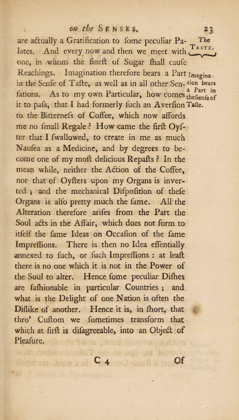 are actually a Gratification to fome peculiar Pa- The Jates. And every now and then we meet with one, in whom the fineft of Sugar fhall caufe Reachings. Imagination therefore bears a Part rmagina- in the Senfe of Tafte, as well as in all other Sen- ^on bears fations. As to my own Particular, how comes theSenfeof it to pafs, that I had formerly fuch an Averfion Tafte, to the Bitternefs of Coffee, which now affords me no fmall Regale ? How came the firft Oyf- ter that I fwallowed, to create in me as much Naufea as a Medicine, and by degrees to be¬ come one of my moil delicious Repafts ? In the mean while, neither the Adion of the Coffee, nor that of Oylters upon my Organs is inver¬ ted \ and the mechanical Difpofition of thefe Organs is alfo pretty much the fame. All'the Alteration therefore arifes from the Part the Soul ads in the Affair, which does not form to itfelf the fame Ideas on Occafion of the fame Impreffions. There is then no Idea effentially annexed to fuch, or fuch Impreffions : at leaft there is no one which it is not in the Power of the Soul to alter. Hence fome peculiar Diffies are faffiionable in particular Countries ; and what is the Delight of one Nation is often the Diflike of another. Hence it is, in ffiort, that thro’ Cuftom we fometimes transform that which at firft is difagreeable, into an Objed of Pleafure. C 4 Of