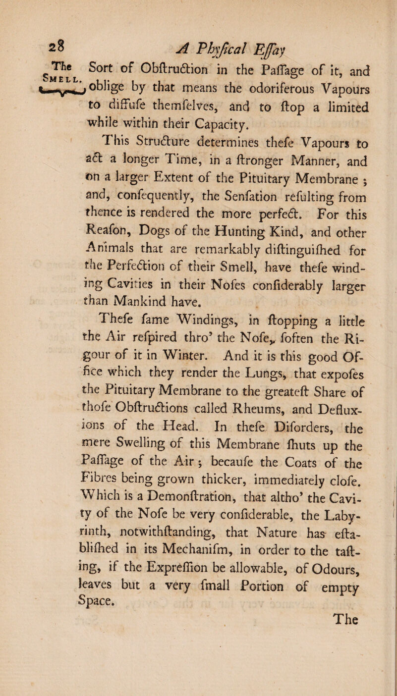 Sort of Obftruétion in the PalTage of it, and oblige by that means the odoriferous Vapours to diffufe themfelves, and to flop a limited while within their Capacity. This Structure determines thefe Vapours to a<5l a longer Time, in a ftronger Manner, and on a larger Extent of the Pituitary Membrane ; and, confequently, the Senfation refulting from thence is rendered the more perfeCl. For this Reafon, Dogs of the Hunting Kind, and other Animals that are remarkably diflinguifhed for the Perfection of their Smell, have thefe wind¬ ing Cavities in their Nofes confiderably larger than Mankind have. Thefe fame Windings, in flopping a little the Air refpired thro’ the Nofev foften the Ri¬ gour of it in Winter. And it is this good Of¬ fice which they render the Lungs, that expofes the Pituitary Membrane to the greateft Share of thofe Obflrudlions called Rheums, and Deflux¬ ions of the Head. In thefe Diforders, the mere Swelling of this Membrane fhuts up the Faflage of the Air ; becaufe the Coats of the Fibres being grown thicker, immediately clofe. Which is a Demonftration, that altho* the Cavi¬ ty of the Nofe be very confiderable, the Laby¬ rinth, notwithflanding, that Nature has- efta- blifhed in its Mechanifm, in order to the tail¬ ing, if the Exprefiion be allowable, of Odours, leaves but a very fmall Portion of empty Space. The