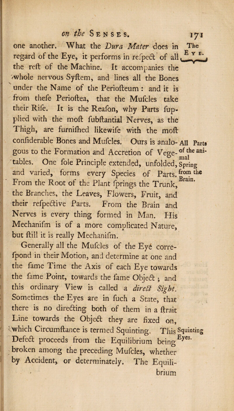 one another. What the Dura Mater does in The regard of the Eye, it performs in refped of all JLLIJ the reft of the Machine. It accompanies the '«whole nervous Syftem, and lines all the Bones tinder the Name of the Feriofteum : and it is from thefe Perioftea, that the Mufcles take their Rife. It is the Reafon, why Parts fup* plied with the moft fubftantial Nerves, as the Thigh, are furniftied likewife with the moft confiderable Bones and Mufcles. Ours is analo- All Parts gous to the Formation and Accretion of Vege-0^^311^ tables. One foie Principle extended, unfolded, Spring and varied, forms every Species of Parts. froîlîl thc From the Root of the Plant fprings the Trunk, Brain° the Branches, the Leaves, Flowers, Fruit, and their refpedive Parts. From the Brain and Nerves is every thing formed in Man. His Mechanifm is of a more complicated Nature, but ftill it is really Mechanifm. Generally all the Mufcles of the Eyé corre» fpond in their Motion, and determine at one and the fame Time the Axis of each Eye towards the fame Point, towards the fame Objed ; and this ordinary View is called a dire51 Sight. Sometimes the Eyes are in fuch a State, that there is no direding both of them in a ftra.it Line towards the Objed they are fixed on, which Circumftance is termed Squinting. This Squinting Defed proceeds from the Equilibrium beingEyes* broken among the preceding Mufcles, whether by Accident, or determinately. The Equili¬ brium