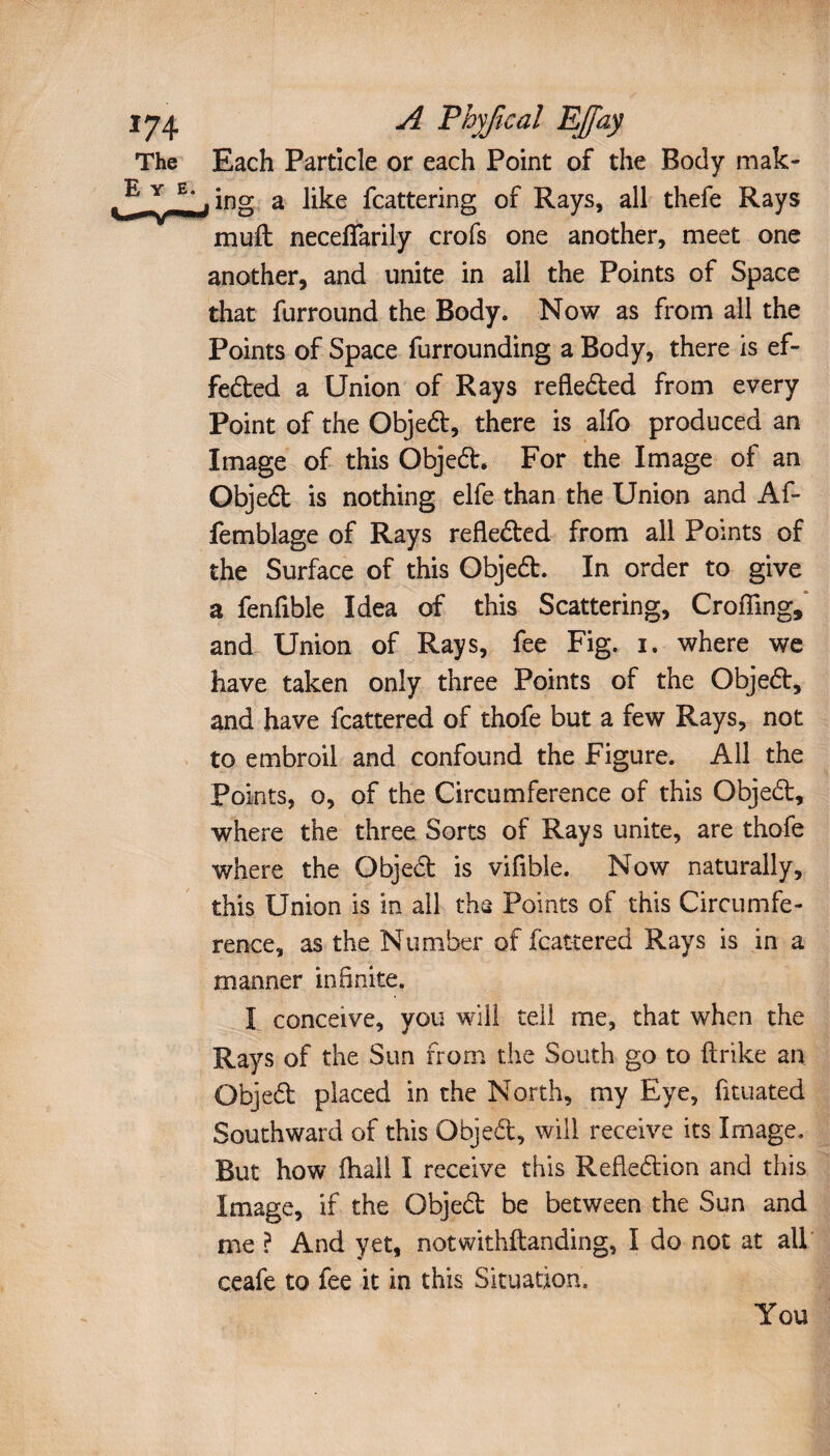The Each Particle or each Point of the Body mak- 5 *n~ a fcatte™g °r Rays, all thefe Rays muft neceflarily crofs one another, meet one another, and unite in all the Points of Space that furround the Body. Now as from all the Points of Space furrounding a Body, there is ef¬ fected a Union of Rays reflected from every Point of the Object, there is alfo produced an Image of this Object. For the Image of an Object is nothing elfe than the Union and Af- femblage of Rays reflected from all Points of the Surface of this Object. In order to give a fenfible Idea of this Scattering, Crofling, and Union of Rays, fee Fig. i. where we have taken only three Points of the Object, and have fcattered of thofe but a few Rays, not to embroil and confound the Figure. All the Points, o, of the Circumference of this Object, where the three Sorts of Rays unite, are thofe where the Object is vifible. Now naturally, this Union is in all the Points of this Circumfe¬ rence, as the Number of fcattered Rays is in a manner infinite. I conceive, you will tell me, that when the Rays of the Sun from the South go to ftrike an Objet placed in the North, my Eye, fituated Southward of this Objet, will receive its Image. But how fhali I receive this Refletion and this Image, if the Objet be between the Sun and me ? And yet, notwithstanding, I do not at all ceafe to fee it in this Situation. You