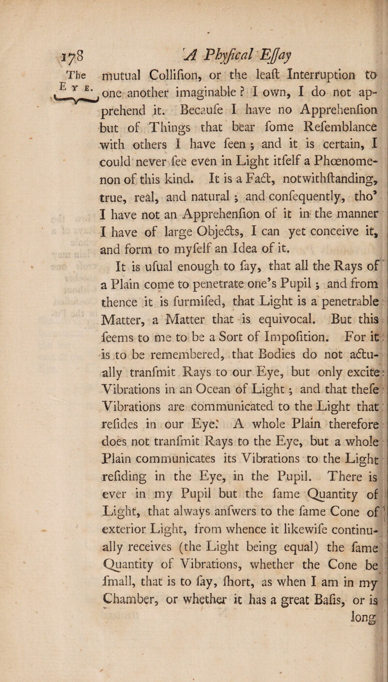 The mutual Collifion, or the lead Interruption to E Y_£>, one another imaginable ? I own, I do not ap¬ prehend it. Becaufe I have no Apprehenfion but of Things that bear fome Refemblance with others Ï have feen ; and it is certain, I could never fee even in Light itfelf a Phœnome- non of this kind. It is a Fad, notwithftanding, true, real, and natural ; and confequently, tho* I have not an Apprehenfion of it in the manner I have of large Objeds, I can yet conceive it, and form to myfelf an Idea of it. It is ufual enough to fay, that all the Rays of a Plain come to penetrate one’s Pupil ; and from thence it is furmifed, that Light is a penetrable Matter, a Matter that is equivocal. But this ! feems to me to be a Sort of Impofition. For it is to be remembered, that Bodies do not adu- ally tranfmit Rays to our Eye, but only excite : Vibrations in an Ocean of Light ; and that thefe Vibrations are communicated to the Light that refides in our Eye.' A whole Plain therefore does not tranfmit Rays to the Eye, but a whole Plain communicates its Vibrations to the Light ; redding in the Eye, in the Pupil. There is ever in my Pupil but the fame Quantity of Light, that always anfwers to the fame Cone of j exterior Light, from whence it like wife continu¬ ally receives (the Light being equal) the fame Quantity of Vibrations, whether the Cone be fmall, that is to fay, fhort, as when I am in my Chamber, or whether it has a great Bafis, or is long