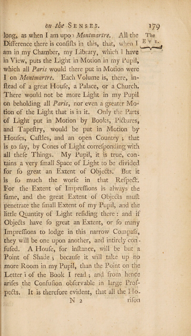 long, as when I am upon Montmartre. All the The Difference there is conffffs in this, that, when I E Y am in my Chamber, my library, which 1 have in View, puts the Light in Motion in my Pupil, 1 which all Paris would there put in Motion were I on Montmartre. Each Volume is, there, in- Head of a great Houfe, a Palace, or a Church, ! There would not be more Light in my Pupil [ on beholding all Paris, nor even a greater Mo¬ tion of the Light that is in it. Only the Parts of Light put in Motion by Books, Pictures* and Tapeftry, would be put in Motion by Houfes, Cailles, and an open Country ; that ; is to fay, by Cones of Light correfponding with all thefe Things. My Pupil, it is true, con¬ tains a very fmall Space of Light to be divided for fo great an Extent of Objects. But it is fo much the worfe in that Refpe£h For the Extent of Impreliions is always the fame, and the great Extent of Objehts muff: penetrate the fmall Extent of my Pupil, and the little Quantity of Light redding there : and if Objects have fo great an Extent, or fo many Impreffions to lodge in this narrow Compafs, they will be one upon another, and intirely con - fufed. A Houfe, for inftance, will be but a Point of Shade-, becaufe it will take up no [ more Room in my Pupil, than the Point on the Letter i of the Book I read -, and from hence arifes the Confufion obfervable in large Prof- : pefts. It is therefore evident, that all the Ho-