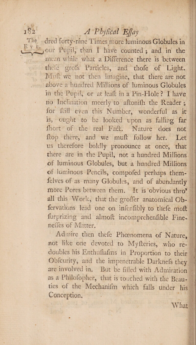 A Phylîcal Effay dred forty-nine Times more luminous Globules in our Pupil, than I have counted ^ and in the mean while what a Difference there is between the le grofs Particles, and thofe of Light, Mu Pc we not then imagine, that there are not above a hundred Millions of luminous Globules in the Pupil, or at leaf! in a Pin-Hole ? I have no Inclination meerly to afconilli the Reader ^ for fall even this Number, wonderful as it is, ought to be looked upon as falling far fhort of the real Fact. Nature does not flop there, and we muff follow her. Let us therefore boldly pronounce at once, that there are in the Pupil, not a hundred Millions of luminous Globules, but a hundred Millions of luminous Pencils, compofed perhaps them- felves of as many Globules, and of abundantly more Pores between them. It is obvious thro* all this Work, that the groffer anatomical Ob¬ servations lead one on infenfibly to thefe moft furprizing and almofl; incomprehenfible Fine- neffes of Matter. Admire then thefe Phœnomena of Nature, not like one devoted to Myfteries, who re¬ doubles his Enthufiafms in Proportion to their Obfcurity, and the impenetrable Darknefs they t are involved in. But be filled with Admiration as a Philofopher, that is touched with the Beau¬ ties of the Mechanifm which falls under his Conception.