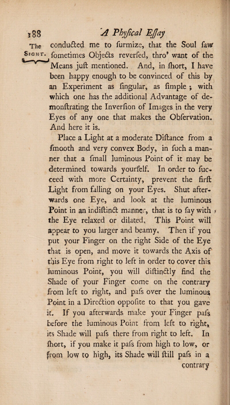 ï88 A Fhyjlcaî EJJay The conduced me to furmize, that the Soul faw SfGHT. fometimes Obje&s reverfed, thro5 want of the Means juft mentioned. And, in fhort, I have been happy enough to be convinced of this by an Experiment as fingular, as fimple ; with which one has the additional Advantage of de- monftrating the Inverfion of Images in the very Eyes of any one that makes the Obfervation. And here it is. Place a Light at a moderate Diftance from a fmooth and very convex Body, in fuch a man¬ ner that a final! luminous Point of it may be determined towards yourfelf. In order to fuc- ceed with more Certainty, prevent the firft Light from falling on your Eyes. Shut after¬ wards one Eye, and look at the luminous Point in an ind.iftin<ft manner, that is tq fay with » the Eye relaxed or dilated, This Point will appear to you larger and beamy. Then if you put your Finger on the right Side of the Eye that is open, and move it towards the Axis of this Eye from right to left in order to cover this luminous Point, you will diftin&ly find the Shade of your Finger come on the contrary from left to right, and pafs over the luminous Point in a Direction oppofite to that you gave It. If you afterwards make your Finger pafs before the luminous Point from left to right, its Shade will pafs there from right to left. In fhort, if you make it pafs from high to low, or from low to high, its Shade will ftill pafs in a contrary