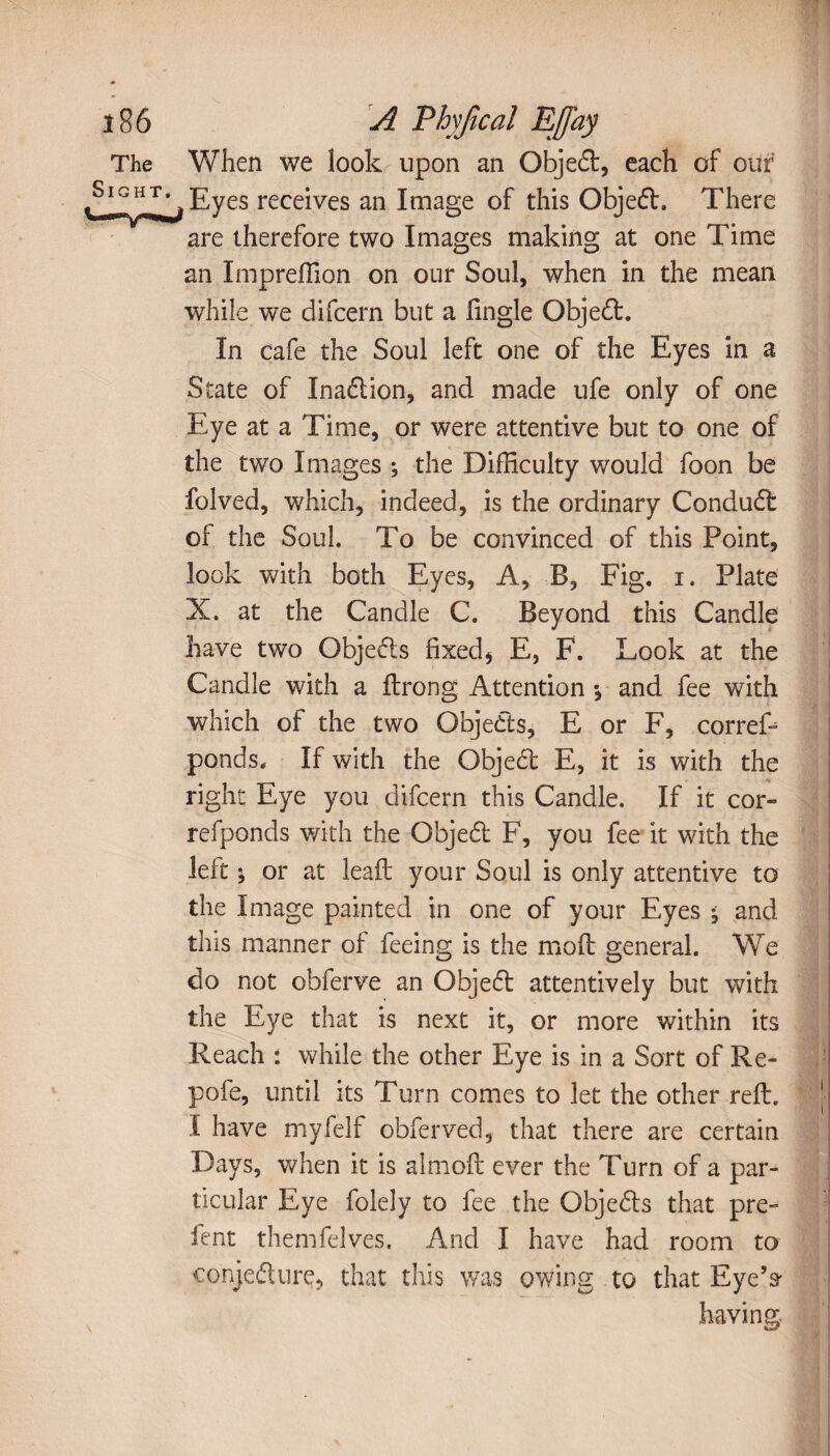 When we look upon an Object, each of our Eyes receives an Image of this Objedl, There are therefore two Images making at one Time an Impreffion on our Soul, when in the mean while we difcern but a Tingle Objedt. In cafe the Soul left one of the Eyes in a State of Inadlion, and made ufe only of one Eye at a Time, or were attentive but to one of the two Images ; the Difficulty would foon be folved, which, indeed, is the ordinary Condudb of the Soul. To be convinced of this Point, look with both Eyes, A, B, Fig. i. Plate X. at the Candle C. Beyond this Candle have two Objedls fixed * E, F. Look at the Candle with a ftrong Attention ; and fee with which of the two Objedls, E or F, corref- ponds. If with the Objedt E, it is with the right Eye you difcern this Candle. If it cor- refponds with the Objedt F, you fee it with the left; or at lead: your Soul is only attentive to the Image painted in one of your Eyes ; and this manner of feeing is the mod: general. We do not obferve an Objedt attentively but with the Eye that is next it, or more within its Reach : while the other Eye is in a Sort of Re- pofe, until its Turn comes to let the other red:. I have myfelf obferved, that there are certain Days, when it is almoft ever the Turn of a par¬ ticular Eye folely to fee the Objedls that pre- lent themfelves. And I have had room to conjedture, that this was owing to that Eye’s having.