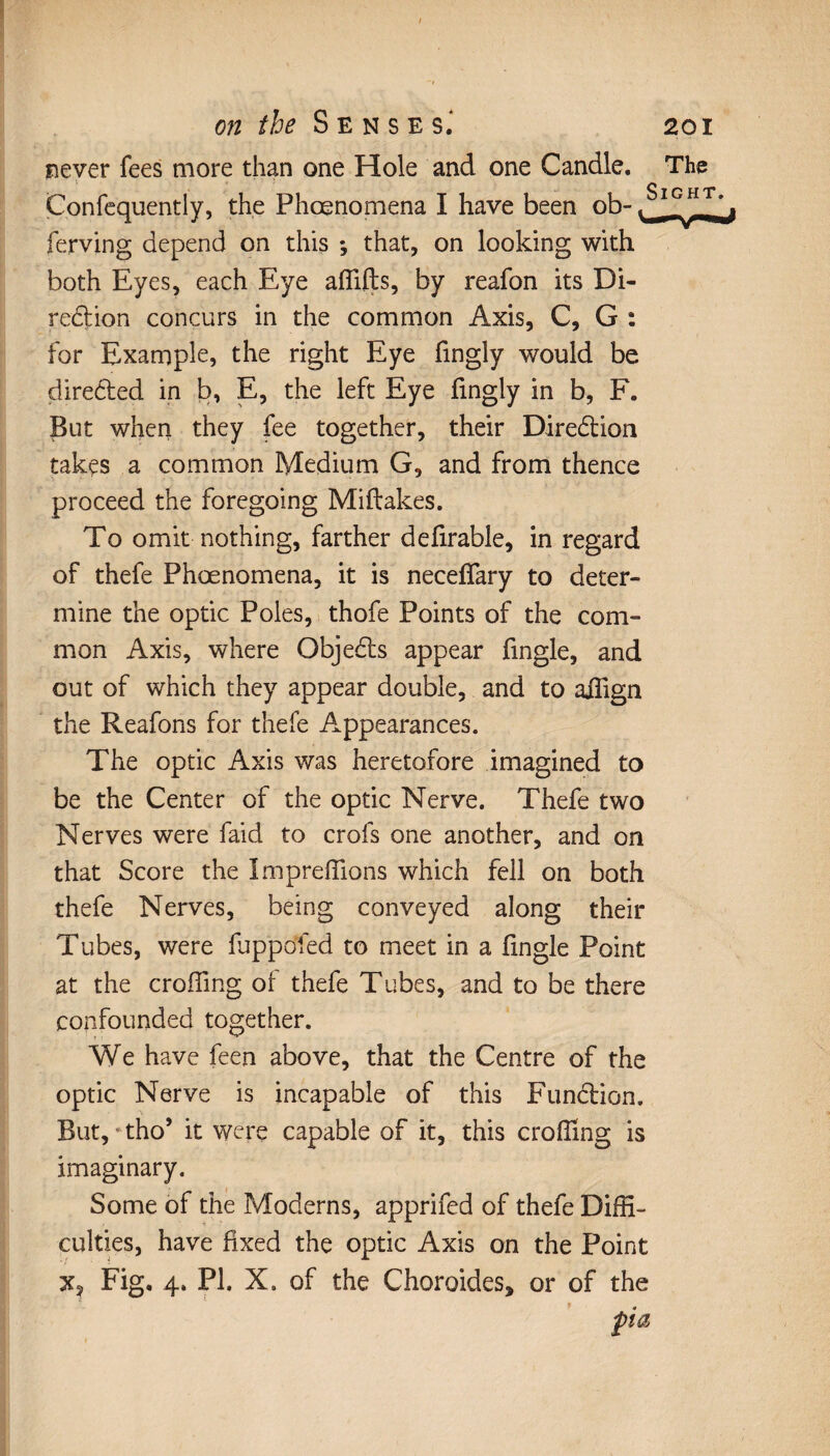 never fees more than one Hole and one Candle. The Confequently, the Phœnomena I have been ob- ferving depend on this ; that, on looking with both Eyes, each Eye afîifts, by reafon its Di- red ion concurs in the common Axis, C, G : for Example, the right Eye fingly would be direded in b, E, the left Eye fingly in b, F. But when they fee together, their Diredion takçs a common Medium G, and from thence proceed the foregoing Miftakes. To omit nothing, farther defirable, in regard of thefe Phœnomena, it is necelfary to deter¬ mine the optic Poles, thofe Points of the com¬ mon Axis, where Objeds appear fmgle, and out of which they appear double, and to aiîign the Reafons for thefe Appearances. The optic Axis was heretofore imagined to be the Center of the optic Nerve. Thefe two Nerves were faid to crois one another, and on that Score the ImprefTions which fell on both thefe Nerves, being conveyed along their Tubes, were fuppofed to meet in a fmgle Point at the croffing of thefe Tubes, and to be there confounded together. We have feen above, that the Centre of the optic Nerve is incapable of this Fundion. But, tho’ it were capable of it, this eroding is imaginary. Some of the Moderns, apprifed of thefe Diffi¬ culties, have fixed the optic Axis on the Point x, Fig, 4, PI. X. of the Choroïdes* or of the fia