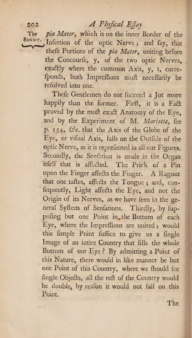 The fia Mater, which is on the inner Border of the Sight^. jnfertjQn 0f tjie 0ptjc ]\jerve . ancf fay3 that thefe Portions of the pia Mater, uniting before the Concourfe, y, of the two optic Nerves, exadtly where the common Axis, y, t, corre- fponds, both Imprelfions muft neceifarily be refolved into one. Thefe Gentlemen do not fucceed a Jot more happily than the former. Firft, it is a Fad; proved by the moft exadt Anatomy of the Eye, and by the Experiment of M. Mariotte, fee p. 154, &c. that the Axis of the Globe of the Eye, or vifual Axis, falls on the Outfide of the optic Nerve, as it is reprefen ted in all our Figures. Secondly, the Senfation is made in the Organ itfelf that is affected. The Prick of a Pin upon the Finger affedts the Finger. A Ragout that one taftes, affedts the Tongue -, and, con- fequently. Light affedts the Eye, and not the Origin of its Nerves, as we have feen in the ge¬ neral Syftem of Sedations. Thirdly, by fup- pofing but one Point in* the Bottom of each Eye, where the Impreffions are united ; would this fimple Point fuffice to give us a fingle Image of an intire Country that fills the whole Bottom of our Eye ? By admitting a Point of this Nature, there would in like manner be but one Point of this Country, where we fhould fee fingle Objedts, all the reft of the Country would be double, by reafon it would not fall on this Point. The