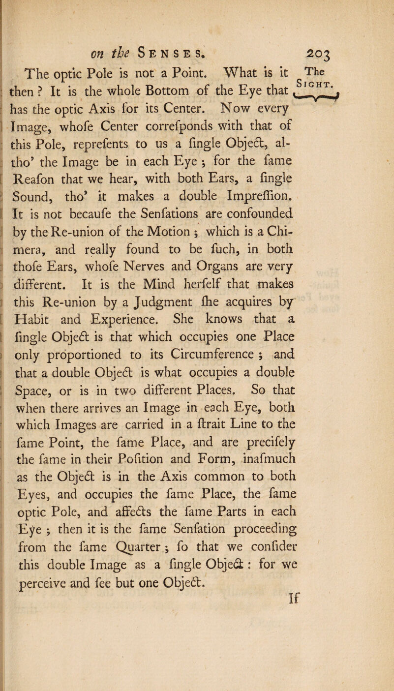 The optic Pole is not a Point. What is it The then ? It is the whole Bottom of the Eye that, _ _ has the optic Axis for its Center. Now every Image, whofe Center correfponds with that of this Pole, reprefents to us a fmgle Object, al- tho5 the Image be in each Eye -, for the fame Reafon that we hear, with both Ears, a fingle Sound, tho* it makes a double Impreffion. It is not becaufe the Senfations are confounded by the Re-union of the Motion ; which is a Chi¬ mera, and really found to be fuch, in both thofe Ears, whofe Nerves and Organs are very different. It is the Mind herfelf that makes this Re-union by a Judgment fhe acquires by Habit and Experience. She knows that a fingle Object is that which occupies one Place only proportioned to its Circumference ; and that a double Objed is what occupies a double Space, or is in two different Places. So that when there arrives an Image in each Eye, both which Images are carried in a lirait Line to the fame Point, the fame Place, and are precifely the fame in their Pofition and Form, inafmuch as the Objed is in the Axis common to both Eyes, and occupies the fame Place, the fame optic Pole, and affeds the fame Parts in each Eye ; then it is the fame Senfation proceeding from the fame Quarter ♦, fo that we confider this double Image as a fingle Objed : for we perceive and fee but one Objed. If