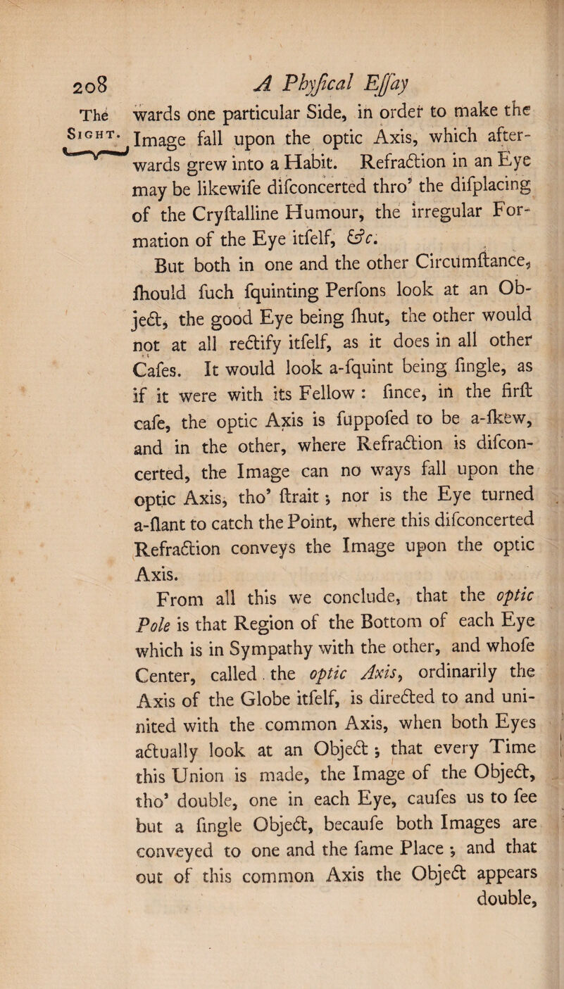 wards one particular Side, in order to make the Image fall upon the optic Axis, which after¬ wards grew into a Habit. Refradbion in an Eye may be likewife difconcerted thro the difplacing of the Cryftalline Humour, the irregular For¬ mation of the Eye itfelf, &c. But both in one and the other Circumftance, lliould fuch fquinting Perfons look at an Ob- jedb, the good Eye being fhut, the other would not at all redbify itfelf, as it does in all other Cafes. It would look a-fquint being Angle, as if it were with its Fellow : fmce, in the firft cafe, the optic Axis is fuppofed to be a-fkew, and in the other, where Refradbion is difcon¬ certed, the Image can no ways fall upon the optic Axis, tho lirait -, nor is the Eye turned a-flant to catch the Point, where this difconcerted Refradbion conveys the Image upon the optic Axis. From all this we conclude, that the optic Pole is that Region of the Bottom of each Eye which is in Sympathy with the other, and whofe Center, called . the optic Axis, ordinarily the Axis of the Globe itfelf, is diredbed to and uni- nited with the common Axis, when both Eyes adbually look at an Objed j that every Time this Union is made, the Image of the O’bjedl, tho’ double, one in each Eye, caufes us to fee but a fingle Objedb, becaufe both Images are conveyed to one and the fame Place •, and that out of this common Axis the Objedb appears double.