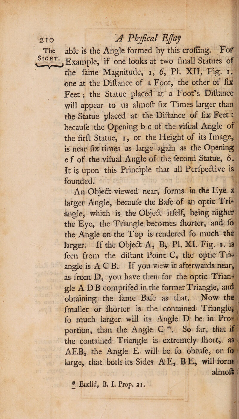 2îo A Phyjîcal EJfaÿ The able is the Angle formed by this crofîîng. Fof .Slf Example, if one looks at two fmall Statues of the fame Magnitude, i, 6, PI. XII. Fig. x. one at the Diftance of a Foot, the other of fix Feet -, the Statue placed at a Foot’s Diftance will appear to us almoft fix Times larger than the Statue placed at the Diftance of fix Feet : becaufe the Opening b c of the vifual Angle of the firft Statue, i, or the Height of its Image, is near fix times as large again as the Opening e f of the vifual Angle of the fécond Statue, 6. It is upon this Principle that all Perfpedtive is founded. An Objedt viewed near, forms in the Eye â larger Angle, becaufe the Bafe of an optic Tri* angle, which is the Objedfc itfelf,. being nigher the Eye, the Triangle becomes ftiorter, and fo the Angle on the Top is rendered fo much the larger. If the Objedt A, B, PI. XI. Fig. iv is feen from the diftant Point C, the optic Tri¬ angle is A C B. If you view it afterwards near, as from D, you have then for the optic Trian-* gle A D B comprifed in the former Triangle, and obtaining the fame Bafe as that. Now the fmaller or fhorter is the contained Triangle, fo much larger will its Angle D be in Pro- i portion, than the Angle C *. So far, that if the contained Triangle is extremely fhort, as AEB, the Angle E will be fo obtufe, or fo large, that both its Sides A E, B E, will form almoft