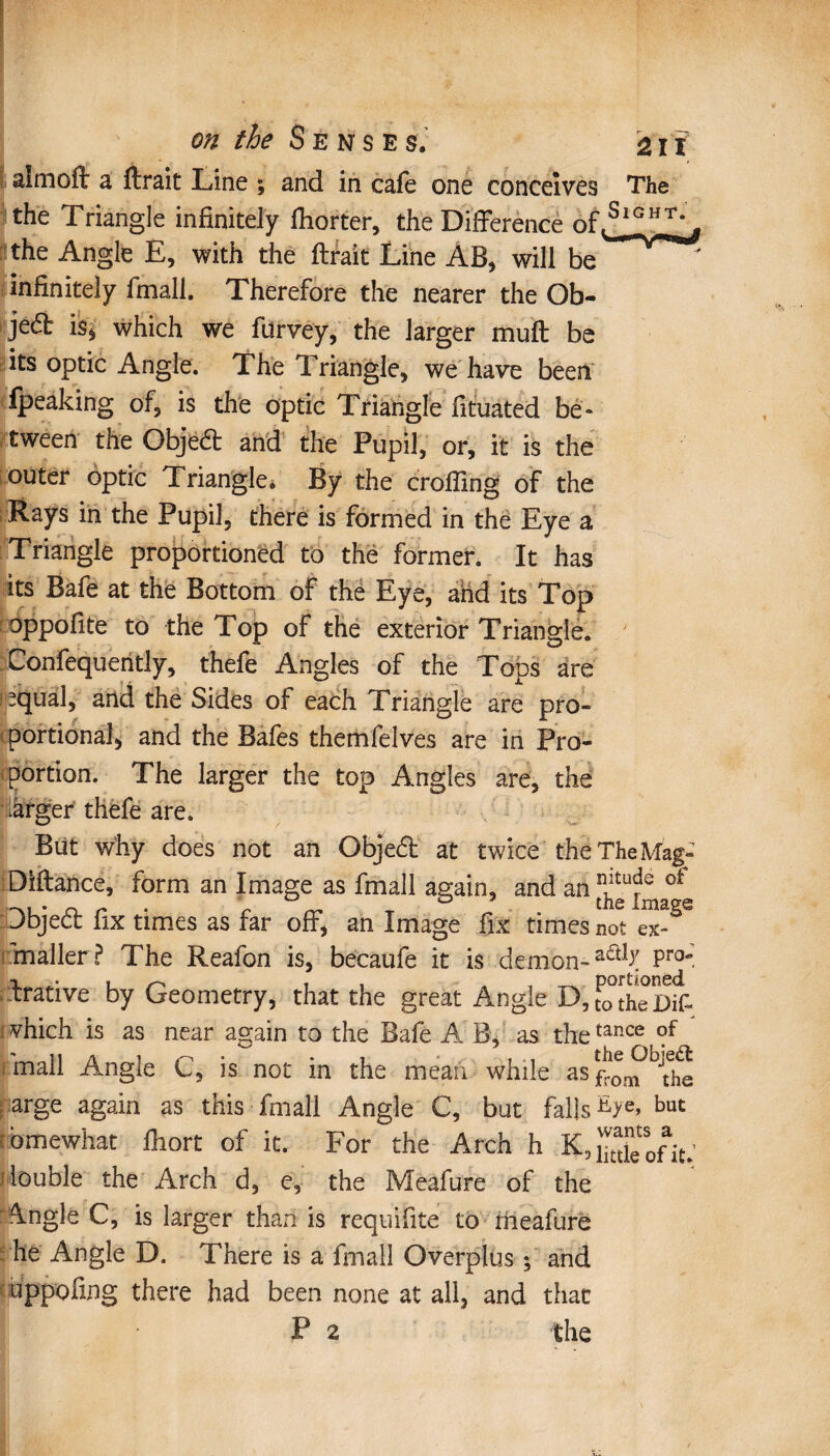 aimoft a fixait Line ; and in cafe one conceives The the Triangle infinitely fhorter, the Difference the Angle E, with the lirait Line AB, will be infinitely fmali. Therefore the nearer the Ob¬ ject is* which we fitrvey, the larger muff be its optic Angle. The Triangle, we have been fpeaking of, is the optic Triangle fituated be¬ tween the Obje6l and the Pupil, or, it is the outer optic Triangle. By the eroding of the Rays in the Pupil, there is formed in the Eye a Triangle proportioned to the former. It has its Bafe at the Bottom of thé Eye, and its Top oppofite to the Top of the exterior Triangle. Confequently, thefe Angles of the Tops are (equal, and the Sides of each Triangle are pro¬ portional, and the Bafes themfelves are in Pro¬ portion. The larger the top Angles are, the larger thefe are. But why does not an Objedt at twice the The Mag- Diflance, form an Image as fmali again, and an of Dbjeél fix times as far off, an Image fix times not ex- maller ? The Reafon is, becaufe it is demon-Pro~ brative by Geometry, that the great Angle D, [otheDifi «which is as near again to the Bafe A B, as thetance ?f mall Angle C, is not in the mean while as arge again as this fmali Angle C, but falls but b me what fhort of it. For the Arch h R, Sofit.’ double the Arch d, e, the Meafure of the \ngle C, is larger than is requifite to lheafure he Angle D. There is a fmali Overplus ; and uppofing there had been none at all, and that P 2 the