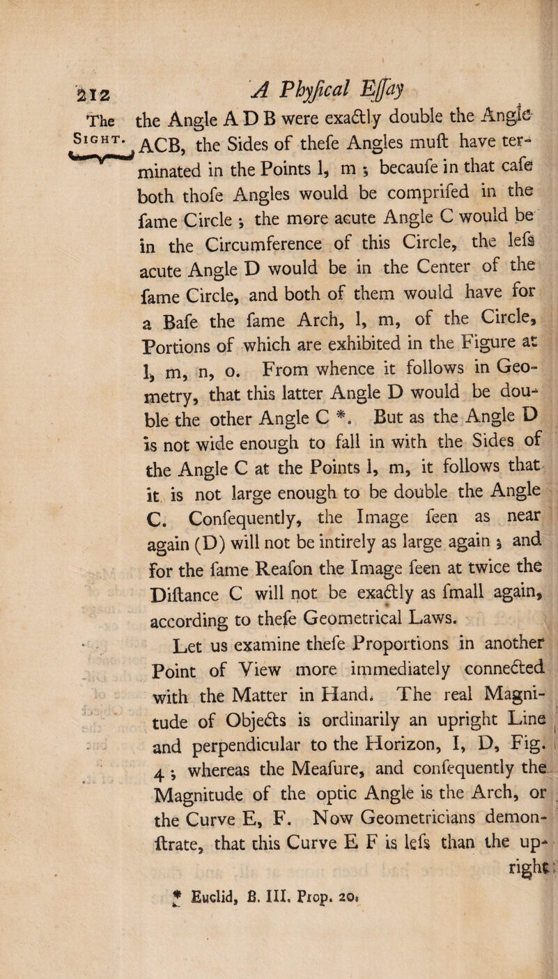 A Phyfical Efaj the Angle A D B were exadtly double the Angle ACB, the Sides of thefe Angles muft have ter¬ minated in the Points 1, m 5 becaufe in that cafe both thofe Angies would be comprifed in the fame Circle *, the more acute Angle C would be in the Circumference of this Circle, the lefs acute Angle D would be in the Center of the fame Circle, and both of them would have for a Bafe the fame Arch, 1, m, of the Circle, Portions of which are exhibited in the Figure at î, m, n, o. From whence it follows in Geo¬ metry, that this latter Angle D would be dou¬ ble the other Angle C *. But as the Angle D is not wide enough to fall in with the Sides of the Angle C at the Points 1, m, it follows that it is not large enough to be double the Angle C. Confequently, the Image feen as near again (D) will not be intirely as large again 1 and For the fame Reafon the Image feen at twice thé Diftance C will not be exadtly as fmall again, according to thefe Geometrical Laws. Let us examine thefe Proportions in another Point of View more immediately connected with the Matter in Hand, The real Magni¬ tude of Objedts is ordinarily an upright Line and perpendicular to the Horizon, I, D, Fig. 4 -, whereas the Meafure, and confequently the Magnitude of the optic Angle is the Arch, or the Curve E, F. Now Geometricians demon- Urate, that this Curve E F is left than the up¬ right