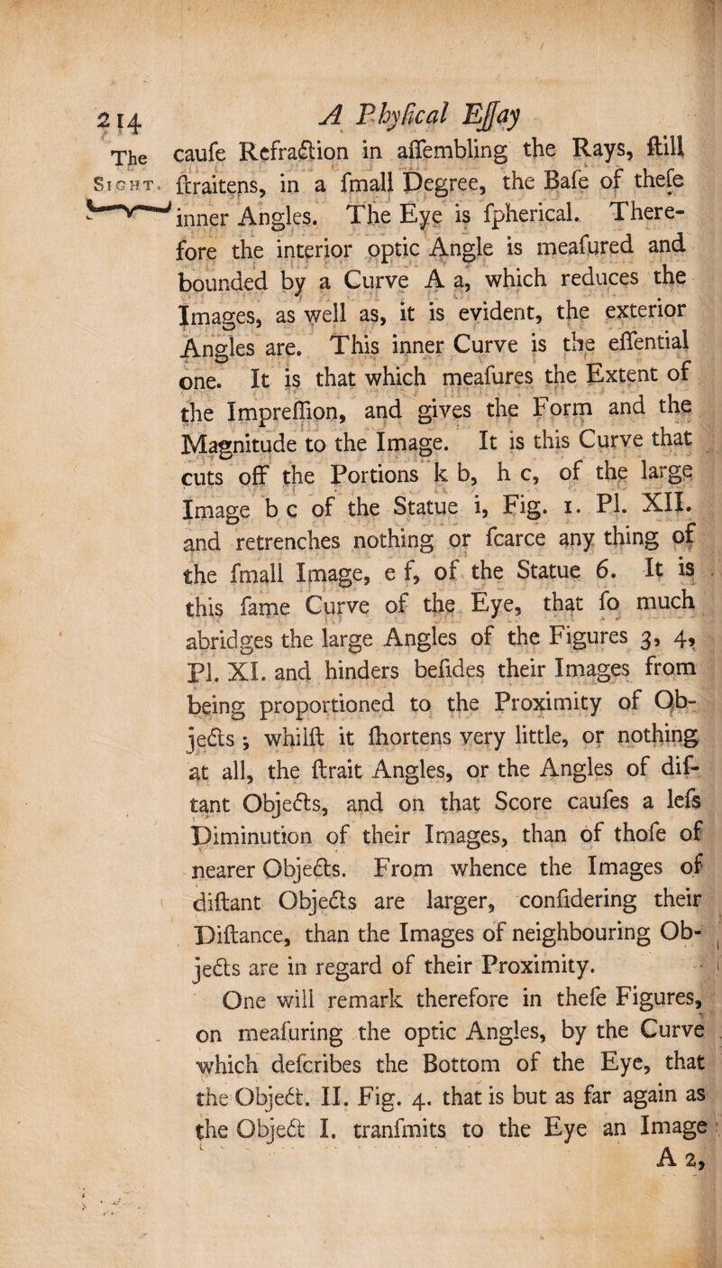 The caufe Rcfraftion in affembling the Rays, ftill Sight, ftraitens, in a fmall Degree, the Bafe of thefe inner Angles. The Eye is fpherical. There¬ fore the interior optic Angle is meafured and bounded by a Curve A a, which reduces the Images, as well as, it is evident, the exterior Angles are. This inner Curve is the efiential one. It is that which meafures the Extent of the Impreffion, and gives the Form and the Magnitude to the Image. It is this Curve that cuts off the Portions kb, he, of the large Image be of the Statue i, Fig. i. PL XII. and retrenches nothing or fcarce any thing of the fmall Image, e f, of the Statue 6. It is this fame Curve of the Eye, that fo much abridges the large Angles of the Figures 3, 4, PL XL and hinders befides their Images from being proportioned to the Proximity of Ob» jedts ; whiift it Ihortens very little, or nothing at all, the {Irait Angles, or the Angles of dis¬ tant Objedts, and on that Score caufes a lefs Diminution of their Images, than of thofe of nearer Objedts. From whence the Images of diftant Objedls are larger, confidering their Diftance, than the Images of neighbouring Ob¬ jects are in regard of their Proximity. One will remark therefore in thefe Figures, on meafuring the optic Angles, by the Curve which deferibes the Bottom of the Eye, that the Qbjedt. II. Fig. 4. that is but as far again as the Objedt I. tranfmits to the Eye an Image