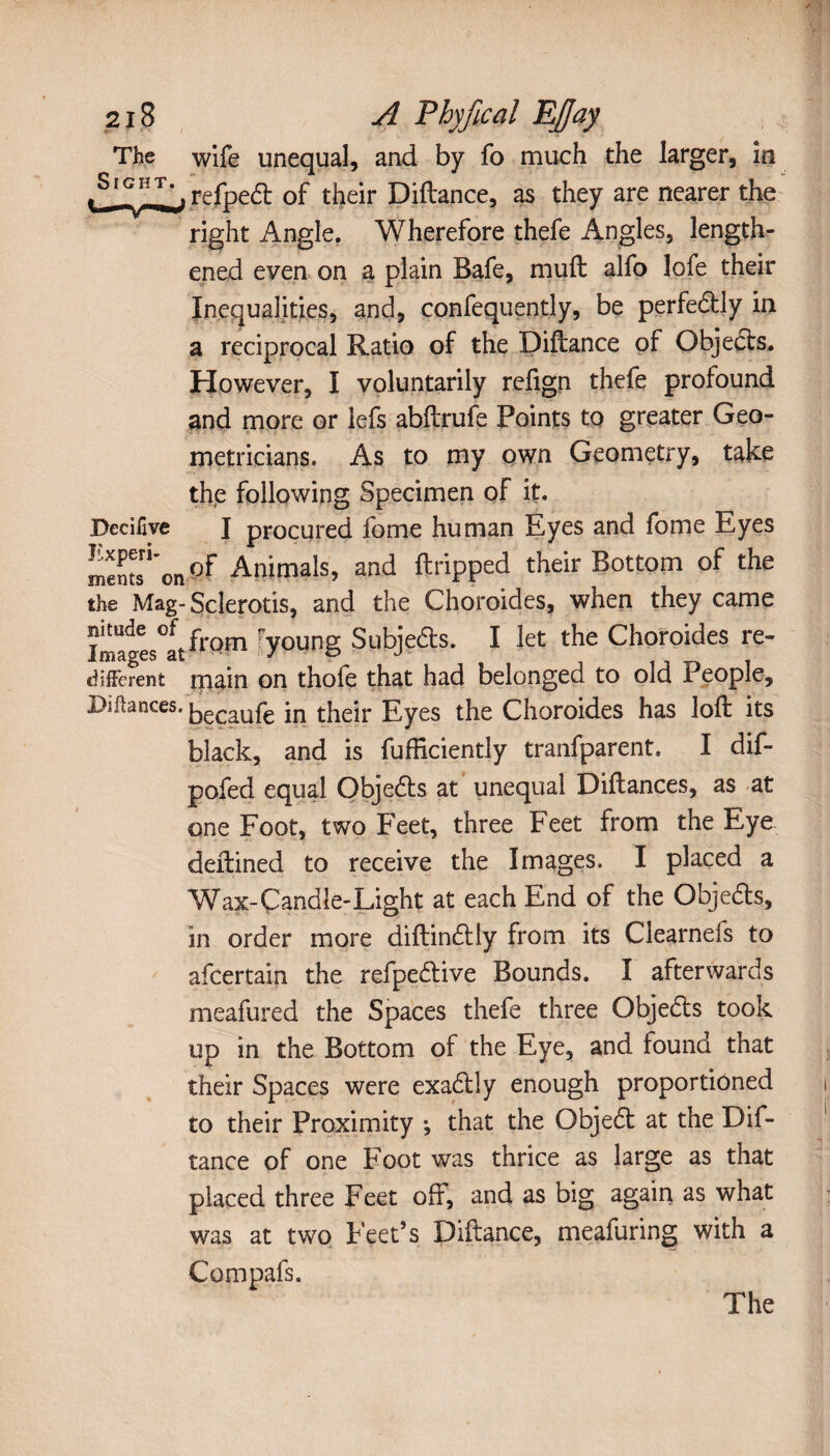 2j8 A Thy fie al EJJay The wife unequal, and by fo much the larger, in refpedt of their Diftance, as they are nearer the right Angle. Wherefore thefe Angles, length¬ ened even on a plain Bafe, mull alfo lofe their Inequalities, and, confequently, be perfectly in a reciprocal Ratio of the Diftance of Objects. However, I voluntarily refign thefe profound and more or lefs abftrufe Points to greater Geo¬ metricians. As to my own Geometry, take the following Specimen of it. Dedfive I procured fome human Eyes and fome Eyes mentsn'on°f Animals, and ftripped their Bottom of the the Mag- Sclerotis, and the Choroïdes, when they came Imaïes°ItfrQm Toung Subjedts. I let the Choroides re- different main on thofe that had belonged to old People, Diftances. [-jg^ufe in their Eyes the Choroides has loft its black, and is fufficiently tranfparent. I dif- pofed equal Qbjedts at unequal Diftances, as at one Foot, two Feet, three Feet from the Eye deftined to receive the Images. I placed a Wax-Candle-Light at each End of the Objects, in order more diftindtly from its Clearnefs to afeertain the refpedtive Bounds. I afterwards meafured the Spaces thefe three Objedts took up in the Bottom of the Eye, and found that their Spaces were exadtly enough proportioned to their Proximity -, that the Objedt at the Dif¬ tance of one Foot was thrice as large as that placed three Feet off, and as big again as what was at two Feet’s Diftance, meafuring with a Compafs, The