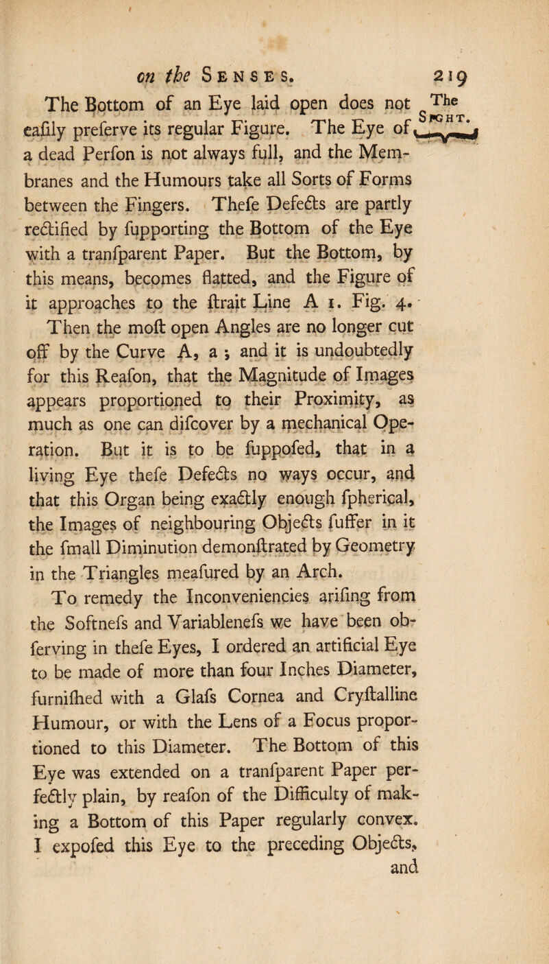 t cn the Senses# 219 The Bottom of an Eye laid open does not The * * Spght« eafily preferve its regular Figure. The Eye of a dead Perfon is not always full, and the Mem¬ branes and the Humours take all Sorts of Forms between the Fingers. Thefe Defers are partly redified by fupporting the Bottom of the Eye with a tranfparent Paper. But the Bottom, by this means, becomes flatted, and the Figure of it approaches to the fixait Line A 1. Fig. 4. Then the molt open Angles are no longer cut off by the Curve A, a -, and it is undoubtedly for this Reafon, that the Magnitude of Images appears proportioned to their Proximity, as much as one can difeover by a mechanical Ope¬ ration. But it is to be fuppofed, that in a living Eye thefe Defeds no ways occur, and that this Organ being exadly enough fpheriçal, the Images of neighbouring Objeds fuffer in it the fmall Diminution demonfixated by Geometry in the Triangles meafured by an Arch. To remedy the Inconveniences arifing from the Softnefs and Variablenefs we have been ob- ferving in thefe Eyes, I ordered an artificial Eye to be made of more than four Inches Diameter, furniflied with a Glafs Cornea and Cryftalline Humour, or with the Lens of a Focus propor¬ tioned to this Diameter. The Bottom of this Eye was extended on a tranfparent Paper per¬ fectly plain, by reafon of the Difficulty of mak¬ ing a Bottom of this Paper regularly convex.