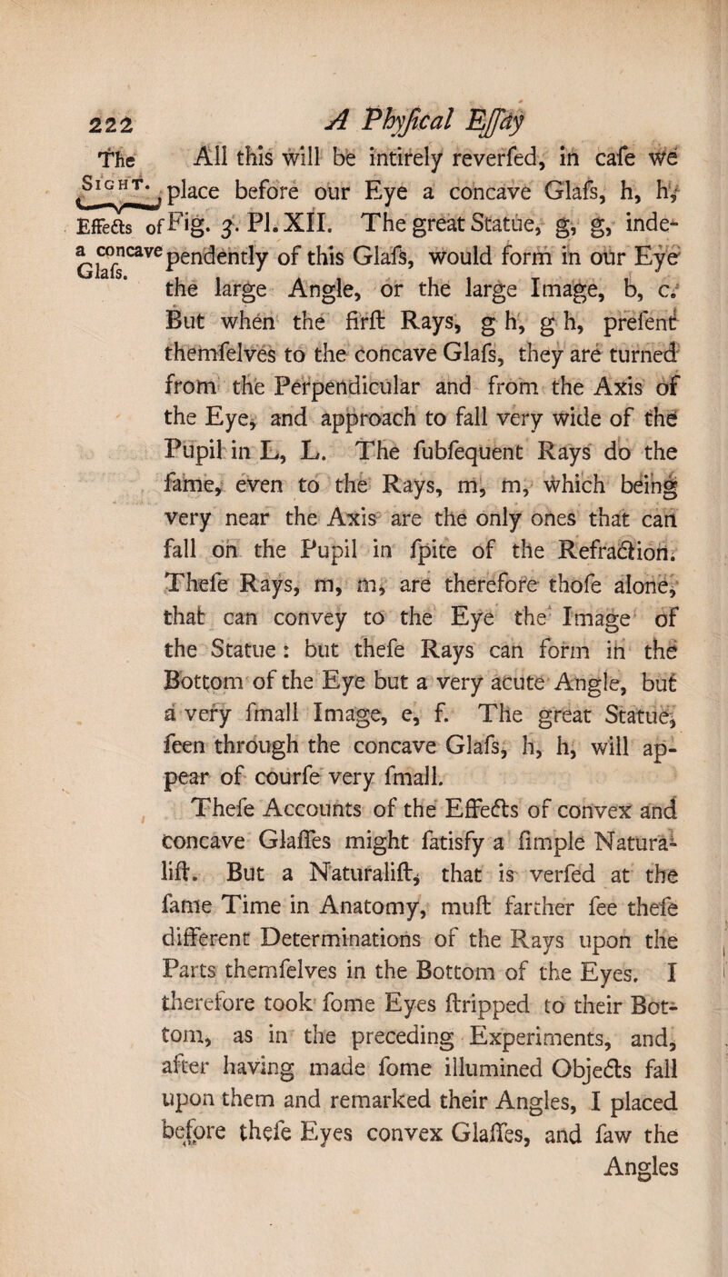 The All this will be intirely reverfed, in cafe W6 place before our Eye a concave Glafs, h, hy Effefts ofEig. j. PI. XII. The great Statue, g, g, inde^ Glafs CaVCPendently t^lS Glafs, would form in our Eye the large Angle, or the large Image, b, c. But when the firft Rays, g h, g h, prefené themfelves to the concave Glafs, they are turned from the Perpendicular and from the Axis of the Eye* and approach to fall very wide of the Pupil in L, L. The fubfequent Rays do the fame, even to the Rays, m, m, which being very near the Axis are the only ones that can fall on the Pupil in fpite of the RefradHoru Thefe Rays, m, m, are therefore thofe alone, that can convey to the Eye the Image of the Statue : but thefe Rays can form in thé Bottom of the Eye but a very acute Angle, but à very fmall Image, e, f. The great Statue, feen through the concave Glafs, h, h, will ap¬ pear of courfe very fmall. Thefe Accounts of the Effedts of convex and Concave GlaiTes might fatisfy a (impie Matura- lift. But a Naturalift* that is verfed at the fame Time in Anatomy, muft farther fee thefe different Determinations of the Rays upon the Parts themfelves in the Bottom of the Eyes. I therefore took fome Eyes (tripped to their Bot¬ tom, as in the preceding Experiments, and, after having made fome illumined Objedts fall upon them and remarked their Angles, I placed before thefe Eyes convex Glaffes, and faw the Angles