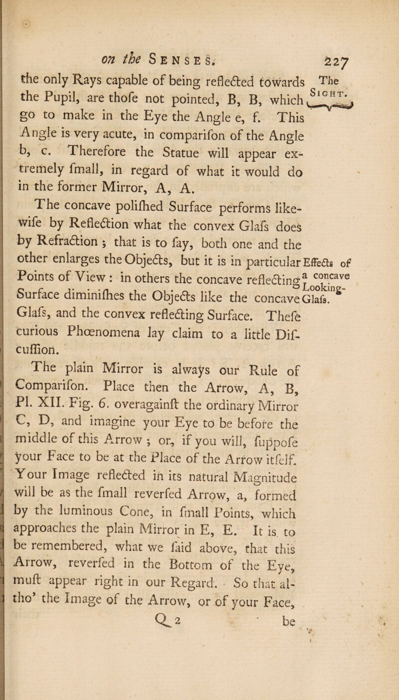 J the only Rays capable of being reflected towards The the Pupil, are thofe not pointed. B, B, which, go to make in the Eye the Angle e, f. This A ngle is very acute, in comparifon of the Angle b, c. Therefore the Statue will appear ex¬ tremely fmall, in regard of what it would do in the former Mirror, A, A. The concave polilhed Surface performs like- wife by Reflection what the convex Glafs does by RefraCtion ; that is to fay, both one and the other enlarges the ObjeCts, but it is in particular EfFefls of Points of View : in others the concave reflecting* c°ncave Surface diminilhes the ObjeCts like the concaveG°airS~ Glafs, and the convex reflecting Surface. Thefe curious Phcenomena lay claim to a little Dif- cufiion. The plain Mirror is always our Rule of Comparifon. Place then the Arrow, A, B, PI. XII. Fig. 6. overagainft the ordinary Mirror C, D, and imagine your Eye to be before the middle of this Arrow ; or, if you will, fuppofe your Face to be at the Place of the Arrow itfelf. Your Image reflected in its natural Magnitude will be as the fmall reverfed Arrow, a, formed by the luminous Cone, in fmall Points, which approaches the plain Mirror in E, E. It is. to be remembered, what we faid above, that this Arrow, reverfed in the Bottom of the Eye, mu ft appear right in our Regard. So that al~ tho’ the Image of the Arrow, or of your Face, 0^.2 be 1