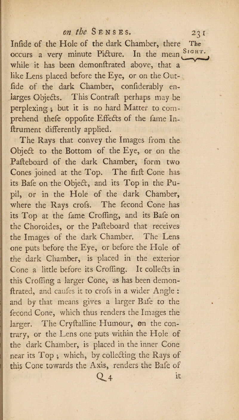 Infide of the Hole of the dark Chamber, there The occurs a very minute Pidlure. I11 the mean SîGHT* while it has been demonflrated above, that a like Lens placed before the Eye, or on the Out- fide of the dark Chamber, confiderably en¬ larges Objedts. This Contrail perhaps may be perplexing ; but it is no hard Matter to com¬ prehend thefe oppohte Effedts of the fame In¬ firmaient differently applied. The Rays that convey the Images from the Objedt to the Bottom of the Eye, or on the Pafleboard of the dark Chamber, form two Cones joined at the Top. The firft Cone has its Safe on the Objedt, and its Top in the Pu¬ pil, or in the Hole of the dark Chamber, where the Rays crofs. The fécond Cone has its Top at the fame Croffing, and its Bale on the Choroides, or the Pafleboard that receives the Images of the dark Chamber. The Lens one puts before the Eye, or before the Hole of the dark Chamber, is placed in the exterior Cone a little before its Croffing. It collects in this Croffing a larger Cone, as has been demon- ftrated, and caufes it to crofs in a wider Angle : and by that means gives a larger Bafe to the fécond Cone, which thus renders the Images the larger. The Cryflalline Humour, on the con¬ trary, or the Lens one puts within the Hole of the dark Chamber, is placed in the inner Cone near its Top -, which, by collecting the Rays of \ this Cone towards the Axis, renders the Bafe of CL 4 ^