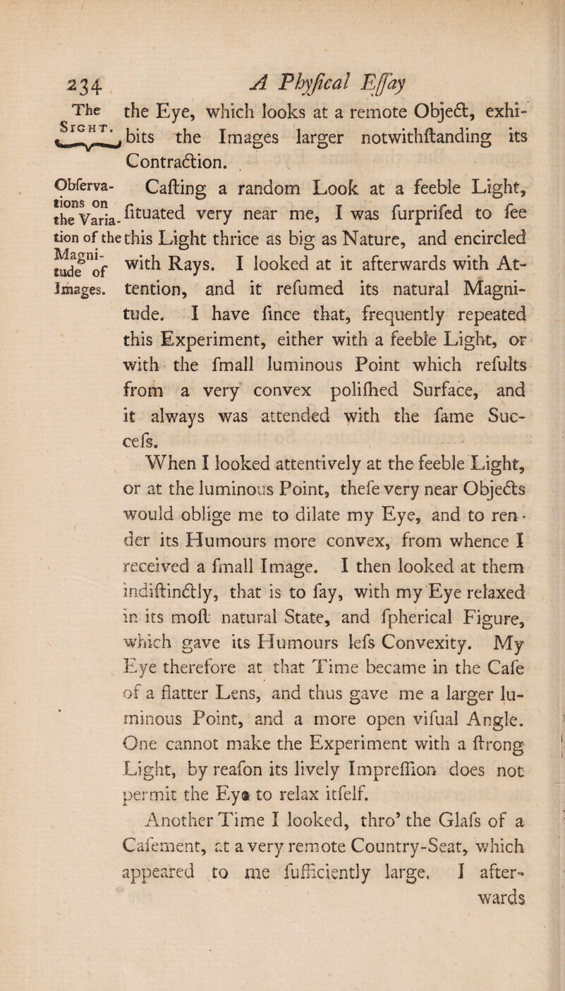 ^ The the Eye, which looks at a remote Objedt, exhi- bits t}ie lmages larger notwithftanding its Contraction. Obferva- Calling a random Look at a feeble Light, theVaria- ^ltuated very near nie, I was furprifed to fee tion of the this Light thrice as big as Nature, and encircled md^of Rays. I looked at it afterwards with At- Images. tendon, and it re fumed its natural Magni¬ tude. I have fince that, frequently repeated this Experiment, either with a feeble Light, or with the fmall luminous Point which refults from a very convex polifhed Surface, and it always was attended with the fame Sue- cefs. When I looked attentively at the feeble Light, or at the luminous Point, thefe very near Objects would oblige me to dilate my Eye, and to ren ¬ der its Humours more convex, from whence Î received a fmall Image. I then looked at them indiftindtly, that is to fay, with my Eye relaxed in its moll natural State, and fpherical Figure, which gave its Humours lefs Convexity. My Eye therefore at that Time became in the Cafe of a flatter Lens, and thus gave me a larger lu¬ minous Point, and a more open vifual Angle. One cannot make the Experiment with a ftrong- Light, by reafon its lively Imprefiion does not permit the Eyt to relax itfelf. Another Time I looked, thro’the Glafs of a Cafement, at a very remote Country-Seat, which appeared to me fufficiently large, I after¬ wards