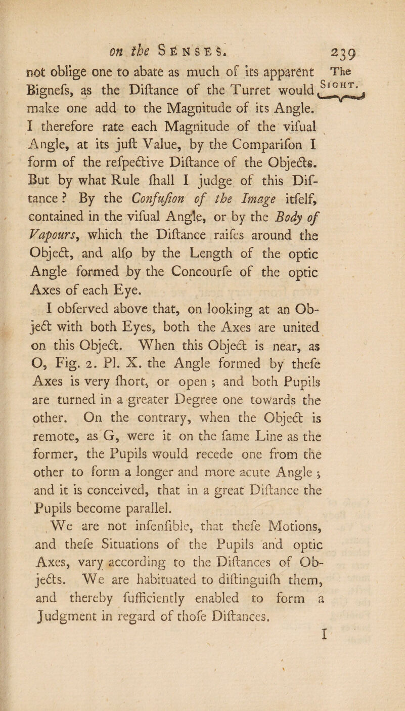 not oblige one to abate as much of its apparent The Bignefs, as the Diftance of the Turret would make one add to the Magnitude of its Angle. I therefore rate each Magnitude of the vifual Angle, at its juft Value, by the Comparifon I form of the refpedive Diftance of the Objects. But by what Rule ffiall I judge of this Dif¬ tance ? By the Confufion of the Image itfelf, contained in the vifual Angle, or by the Body of Vapours, which the Diftance raifes around the Objed, and alfo by the Length of the optic Angle formed by the Concourfe of the optic Axes of each Eye. I obferved above that, on looking at an Ob¬ ject with both Eyes, both the Axes are united on this Objed. When this Objed is near, as O, Fig. 2. PI. X. the Angle formed by thefe Axes is very fhort, or open ^ and both Pupils are turned in a greater Degree one towards the other. On the contrary, when the Objed is remote, as G, were it on the fame Line as the former, the Pupils would recede one from the other to form a longer and more acute Angle -, and it is conceived, that in a great Diftance the Pupils become parallel. We are not infenfible, that thefe Motions, and thefe Situations of the Pupils and optic Axes, vary according to the Diftances of Ob¬ jects. We are habituated to diftinguifh them, and thereby diffidently enabled to form a judgment in regard of thofe Diftances. \