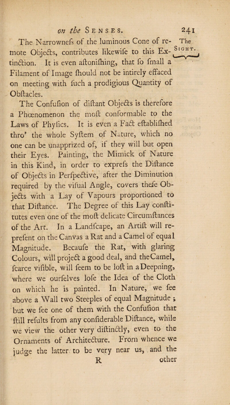 The Narrownefs of the luminous Cone of re- The mote Objects, contributes like wife to this Ex- tindion. It is even aftonifhing, that fo fmall a Filament of Image fhould not be intirely effaced on meeting with fuch a prodigious Quantity of Obffacles. The Confufion of diffant Objeds is therefore a Phœnomenon the mold conformable to the Laws of Phyfics. It is even a Fad eftablifhed thro5 the whole Syftem of Nature, which no one can be unapprized of, if they will but open their Eyes. Painting, the Mimick of Nature in this Kind, in order to exprefs the Diftance of Objeds in Perfpedive, after the Diminution required by the vifual Angle, covers thefe Ob¬ jeds with a Lay of Vapours proportioned to that Diftance. The Degree of this Lay confti- tutes even one of the moft delicate Circumftances of the Art. In a Landfcape, an Artift will re- prefent on the Canvas a Rat and a Camel of equal Magnitude. Becaufe the Rat, with glaring Colours, wiilprojed a good deal, and theCamel, fcarce vifible, will feem to be loft in aDeepning, where we ourfelves lofe the Idea of the Cloth on which he is painted. In Nature, we fee above a Wall two Steeples of equal Magnitude ; but we fee one of them with the Confufion that ftill refults from any confiderable Diftance, while we view the other very diftindly, even to the Ornaments of Architedure. From whence we judge the latter to be very near us, and the R other