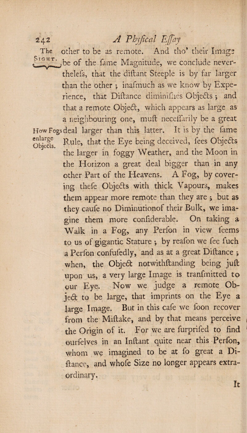 The other to be as remote. And tho’ their Image rfifilAbe of the fame Magnitude, we conclude never¬ theless, that the diftant Steeple is by far larger than the other ; inafmuch as we know by Expe¬ rience, that Diftance diminifhés Objedls ; and that a remote Objedt, which appears as large as a neighbouring one, muff neceffarily be a great How Fogs deal larger than this latter. It is by the fame Objects Eule, t-iat t^ie Eye being deceived, fees Objedls the larger in foggy Weather, and the Moon in the Horizon a great deal bigger than in any other Part of the Heavens. A Fog, by cover¬ ing thefe Objedls with thick Vapours, makes them appear more remote than they are ^ but as they caufe no Diminutionof their Bulk, we ima¬ gine them more confiderable. On taking a Walk in a Fog, any Perfon in view leems to us of gigantic Stature -, by reafon we fee fuch a Perfon confufedly, and as at a great Diftance ; when, the Objedt notwithftanding being juft upon us, a very large Image is tranfmitted to our Eye. Now we judge a remote Ob- jedt to be large, that imprints on the Eye a large Image. But in this cafe we foon recover from the Miftake, and by that means perceive the Origin of it. For we are furprifed to find eurfelves in an Inftant quite near this Perfon, whom we imagined to be at fo great a Di¬ ftance, and whofe Size no longer appears extra¬ ordinary. It