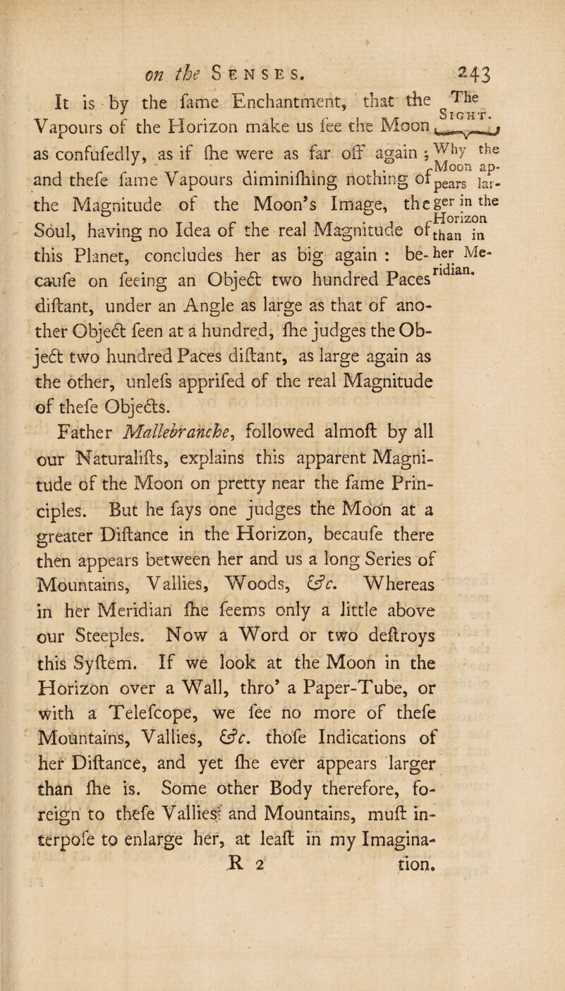 It is by the fame Enchantment, that the ^ j Sight* Vapours of the Elorizon make us fee the Moon as confufedly, as if flie were as far off again;Why the and thefe fame Vapours diminifhing nothing ofpears ja^. the Magnitude of the Moon’s Image, thcgrjnthe Soul, having no Idea of the real Magnitude ofthan jn this Planet, concludes her as big again: be-her Me- caufe on feeing an Objed two hundred Paces diftant, under an Angle as large as that of ano¬ ther Qbjed feen at a hundred, fhe judges the Ob- jed two hundred Paces diftant, as large again as the other, unlefs apprifed of the real Magnitude of thefe Qbjeds. Father Mallebranche, followed almoft by all our Naturalifts, explains this apparent Magni¬ tude of the Moon on pretty near the fame Prin¬ ciples. But he fays one judges the Moon at a greater Diftance in the Horizon, becaufe there then appears between her and us a long Series of Mountains, Vallies, Woods, ÜV. Whereas in her Meridian fhe feems only a little above our Steeples. Now a Word or two deftroys this Syftem. If we look at the Moon in the Horizon over a Wall, thro’ a Paper-Tube, or with a Telefcope, we fee no more of thefe Mountains, Vallies, &c. thofe Indications of her Diftance, and yet fhe ever appears larger than ftie is. Some other Body therefore, fo¬ reign to thefe Vallies? and Mountains, muft in¬ terpole to enlarge her, at leaft in my Imagina- R 2 tion.