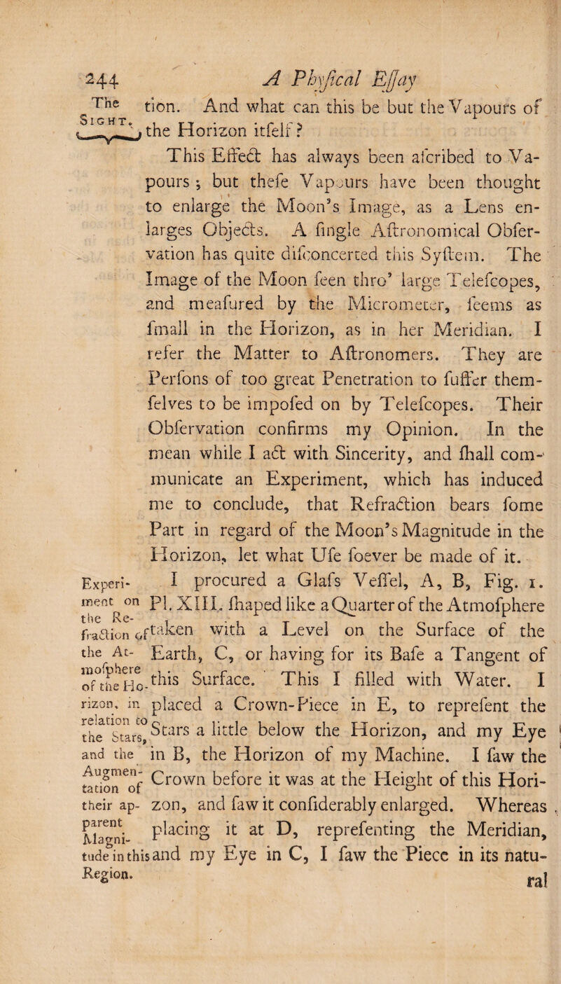 ^ The tion. And what can this be but the Vapours of OtG HT^| 4J0riZon itfelf? This Effed has always been afcribed to Va¬ pours ; but thefe Vapjurs have been thought to enlarge the Moon’s Image, as a Lens en¬ larges Qbjeds. A tingle Agronomical Obfer- vation has quite difconcerted this Syflem. The Image of the Moon feen thro’ large Telefcopes, and meafured by the Micrometer, teems as fmall in the Horizon, as in her Meridian. I refer the Matter to Aftronomers. They are Perfons of too great Penetration to buffer them- felves to be impofed on by Telefcopes. Their Obfervation confirms my Opinion. In the mean while I ad with Sincerity, and fhall com¬ municate an Experiment, which has induced me to conclude, that Refradion bears fome Part in regard of the Moon’s Magnitude in the Horizon, let what Ufe foever be made of it. Ex peri- I procured a Glafs Veffel, A, B, Fig. i. on pp XII I., fhaped like a Quarter of the Atmofphere fraction çftaken with a Level on the Surface of the the At- Earth, C, or having for its Bafe a Tangent of oftheHoAhis Surface. This I filled with Water. I rizon, in placed a Crown-Piece in E, to reprefent the ïhe'stars! Scare a little below the Horizon, and my Eye 1 and the in B, the Horizon of my Machine. I faw the tation^of Crown before it was at the Height of this Hori- their ap- zon, and faw it confiderably enlarged. Whereas. P^ac*n§ 11 at reprefenting the Meridian, tudeinthisand my Eye in C, I faw the Piece in its natu- Region. r,i