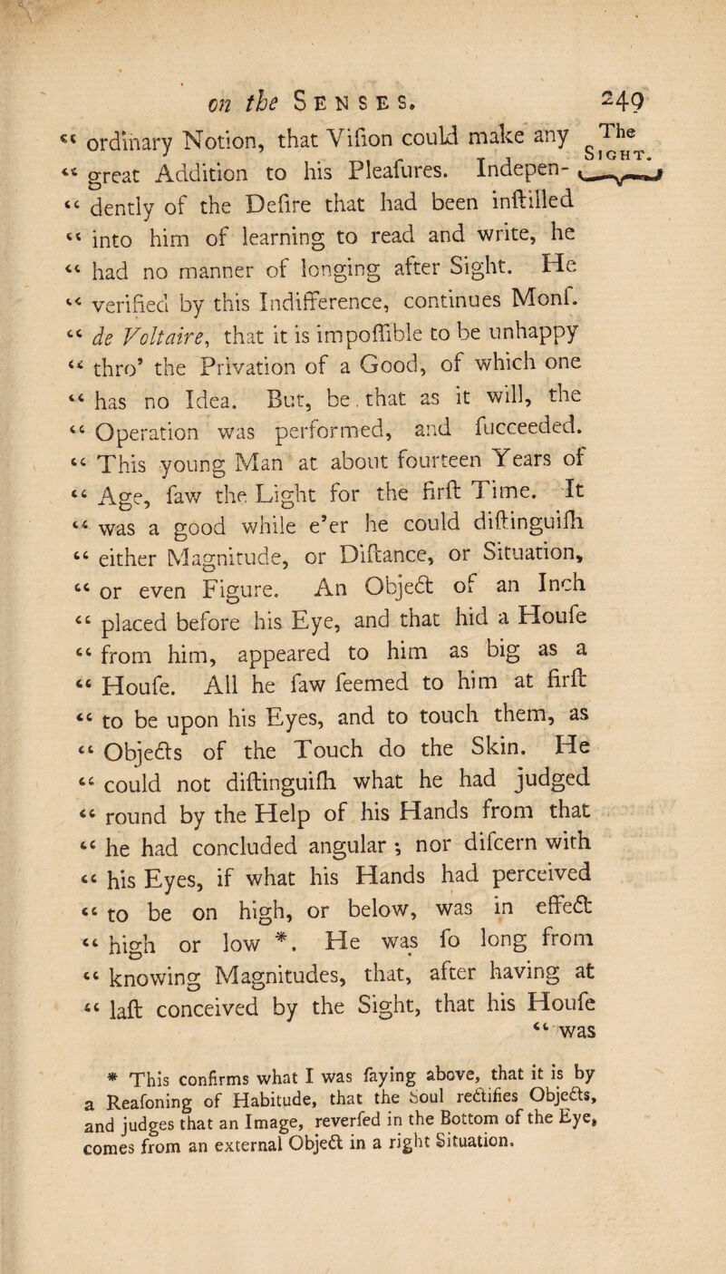 «4 ordinary Notion, that Vifion could make any 44 great Addition to his Pleafures. Indepen- “ dentiy of the Defire that had been inftilled ts into him of learning to read and write, he 44 had no manner of longing after Sight. He 44 verified by this Indifference, continues Monk 44 de Voltaire, that it is impoftible to be unhappy 44 thro’ the Privation of a Good, of which one 44 has no Idea. But, be. that as it will, the “ Ope ration was performed, and fucceeded. 44 This young Man at about fourteen Years of 44 Age, faw the Light for the firft Time. It 44 was a good while e’er he could diftinguifh 44 either Magnitude, or Diftance, or Situation, 44 or even Figure. An Objedt of an Inch 44 placed before his Eye, and that hid a Houfe 44 from him, appeared to him as big as a 44 Houfe. All he faw Teemed to him at firft 44 to be upon his Eyes, and to touch them, as 44 Objedls of the Touch do the Skin. He 44 could not diftinguifh what he had judged 44 round by the Help of his Hands from that 44 he had concluded angular -, nor difcern with 44 his Eyes, if what his Hands had perceived 44 to be on high, or below, was in effedt 44 high or low *. He was To long from 44 knowing Magnitudes, that, after having at 44 laft conceived by the Sight, that his Houfe 44 was * This confirms what I was faying above, that it is by a Reafoning of Habitude, that the Soul redifies Obje&s, and judges that an Image, reverfed in the Bottom of the Eye, comes from an external Objed in a right Situation,