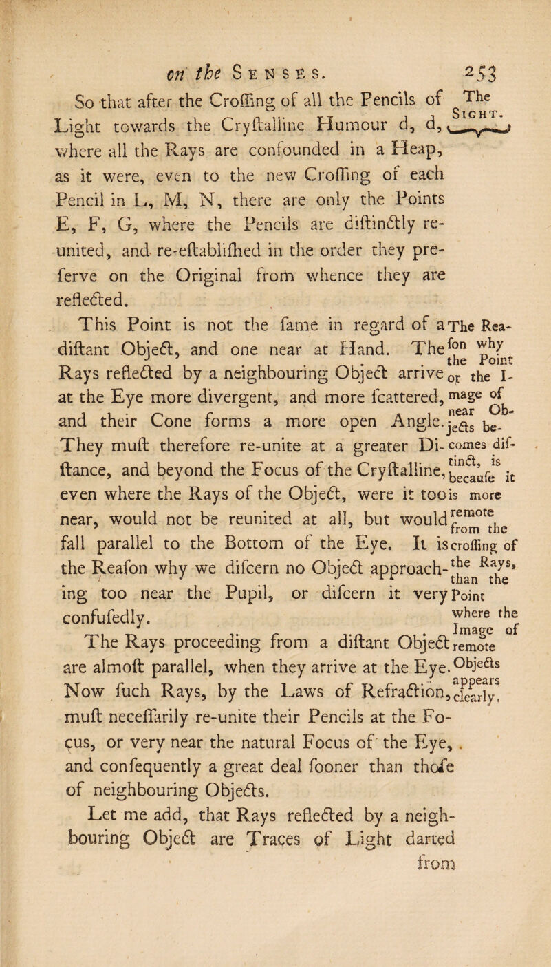 So that after the Crofting of all the Pencils of Light towards the Cryftalline Humour d, d, where all the Rays are confounded in a Heap, as it were, even to the new Croffing or each Pencil in L, M, N, there are only the Points E, F, G, where the Pencils are diftindtly re¬ united, and re-eftablifhed in the order they pre- ferve on the Original from whence they are reflected. This Point is not the fame in regard of a The Rea- diftant Objedt, and one near at Hand. TheJ^ ^ Rays reflected by a neighbouring Object arrive 0T the I- at the Eye more divergent, and more fcattered, maSe ^ and their Cone forms a more open Angle. They muft therefore re-unite at a greater Di-comes dif- ftance, and beyond the Focus of the Cryftalline, be^ufeS it even where the Rays of the Objedt, were it toois more near, would not be reunited at all, but wouldJ^Tthe fall parallel to the Bottom of the Eye. It is croffing of the Reafon why we difeern no Objedt approach-|j^nRtahyes* ing too near the Pupil, or difeern it very point confufedly. where the The Rays proceeding from a diftant Objedt remote are almoft parallel, when they arrive at the Eye.°biefts Now fuch Rays, by the Laws of Refradtion,Xarly! muft neceftarily re-unite their Pencils at the Fo¬ cus, or very near the natural Focus of the Eye, . and confequently a great deal fooner than thoie of neighbouring Objedts. Let me add, that Rays refledted by a neigh¬ bouring Objedt are Traces of Light darted from