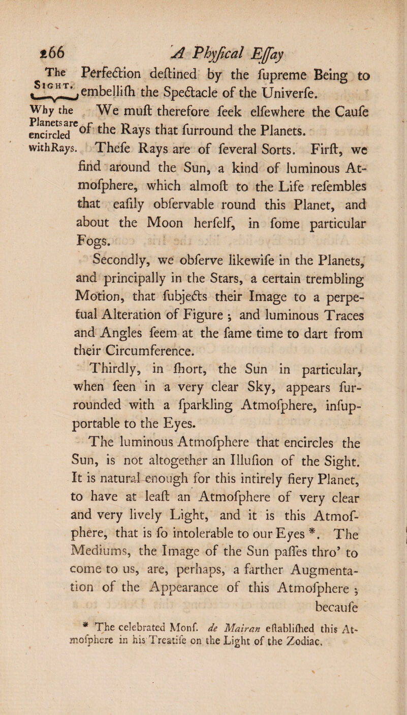 The Perfection deftined by the fupreme Being to ÏGJ-T,_.embellifh the Spectacle of the Univerfe. Why the We muft: therefore feek elfewhere the Caufe encircled^-^ays ^at furround the Planets. withRays. Thefe Rays are of feveral Sorts. Firft, we find around the Sun, a kind of luminous At-» mofphere, which almoft to the Life refembles that eafily obfervable round this Planet, and about the Moon herfelf, in fome particular Fogs. Secondly, we obferve likewife in the Planets, and principally in the Stars, a certain trembling Motion, that fubje&s their Image to a perpe¬ tual Alteration of Figure -, and luminous Traces and Angles feem at the fame time to dart from their Circumference. Thirdly, in fiiort, the Sun in particular, when feen in a very clear Sky, appears fur- rounded with a fparkling Atmofphere, infup- portable to the Eyes. The luminous Atmofphere that encircles the Sun, is not altogether an Illufion of the Sight. It is natural enough for this intirely fiery Planet, to have at lead: an Atmofphere of very clear and very lively Light, and it is this Atmof¬ phere, that is fo intolerable to our Eyes *. The Mediums, the Image of the Sun paffes thro’ to come to us, are, perhaps, a farther Augmenta¬ tion of the Appearance of this Atmofphere 5 becaufe * The celebrated Monf. de Mairan eftablifhed this At- mofphere in his Treatife on the Light of the Zodiac.