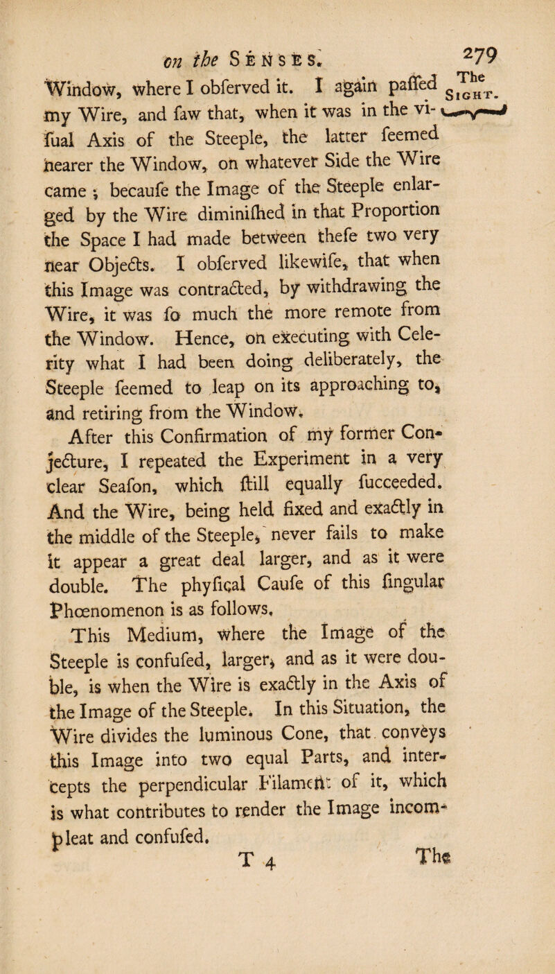 Window, where I obferved it. I again paffed ^ my Wire, and faw that, when it was in the vi- fual Axis of the Steeple, the latter feemed hearer the Window, on whatever Side the Wire came *, becaufe the Image ot the Steeple enlar¬ ged by the Wire diminifhed in that Proportion the Space I had made between thefe two very near Objedts. I obferved likewife, that when this Image was contradted, by withdrawing the Wire, it was fo much the more remote from the Window. Hence, on executing with Cele¬ rity what I had been doing deliberately, the Steeple feemed to leap on its approaching to* and retiring from the Window, After this Confirmation of mÿ former Con* jedture, I repeated the Experiment in a very clear Seafon, which ftill equally fucceeded. And the Wire, being held fixed and exadtly in the middle of the Steeple* never fails to make it appear a great deal larger, and as it were double. The phyfiqal Caufe of this Angular Phcenomenon is as follows. This Medium, where the Image of the Steeple is confufed, larger* and as it were dou¬ ble, is when the Wire is exadtly in the Axis of the Image of the Steeple* In this Situation, the Wire divides the luminous Cone, that, convèys this Image into two equal Parts, and inter¬ cepts the perpendicular Eilamctit of it, which is what contributes to render the Image incom* bleat and confufed. Th<t