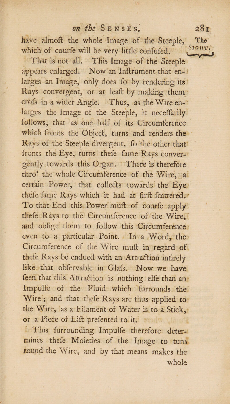 have almoft the whole Image of the Steeple, which of courfe will be very little confufed. That is not all. This Image of the Steeple appears enlarged. Now an Infiniment that en» larges an Image, only does fo by rendering its Rays convergent, or at leaft by making them crofs in a wider Angle. Thus, as the Wire en¬ larges the Image of the Steeple, it nccefTarily follows, that as one half, of its Circumference which fronts the Object, turns and renders the Rays of the Steeple divergent, fo the other that fronts the Eye, turns thefe fame Rays conver- gently towards this Organ. There is therefore thro’ the whole Circumference of the Wire, a certain Power, that collects towards the Eye thefe fame Rays which it had at firft fcattered. To that End this Power muft of courfe apply thefe Rays to the Circumference of the Wire, and oblige them to follow this Circumference even to a particular Point. In a Word, the Circumference of the W7ire mull in regard of thefe Rays be endued with an Attra&ion intirely like that obfervable in Glafs. Now we have feen that this Attraction is nothing elfe than an Impulfe of the Fluid which furrounds the Wire ; and that thefe Rays are thus applied to the Wire, as a Filament of Water is to a Stick, or a Piece of Lift prefented to it. This furrounding Impulfe therefore deter¬ mines thefe Moieties of the Image to turn round the Wire, and by that means makes the whole