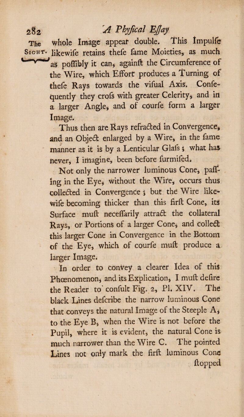 The whole Image appeal* double. This Impulfe Sight. Jikewife retains thefe fame Moieties, as much poffibly it can, againft the Circumference of the Wire, which Effort produces a Turning of thefe Raÿs towards the vifual Axis. Confe- tjuently they crofs with greater Celerity, and itt a larger Angle, and of courfe form a larger Image. Thus then ate Rays refracted in Convergence, and an Qbjeét enlarged by a Wire, in the fame manner as it is by a Lenticular Glafs i what has never, I imagine, been before furmifed. Not only the narrower luminous Cone, pair¬ ing in the Eye, without the Wife, occurs thus colleéled in Convergence | but the Wire like- wife becoming thicker than this firfl Cone, its Surface muft neceffarily attra6t the collateral Rays, or Portions of a larger Cone, and colleél this larger Cone in Convergence in the Bottom of the Eye, which of courfe muffc produce & larger Image. In order to conVey, a clearer Idea of this Phcenomenon, and its Explication, I muft defire the Reader to' confult Fig, 2, PI* XIV. The black Lines defcribe the narrow luminous Cone that conveys the natural Image of the Steeple A, to the Eye B, when the Wire is not before the Pupil, where it is evident, the natural Cone is much narrower than the Wire C. The pointed Lines not only mark the firft luminous Cone flopped