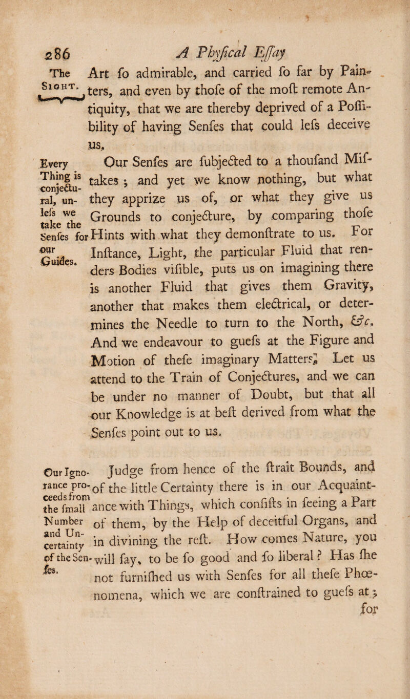 Art fo admirable, and carried fo far by Pain~ ters, and even by thofe of the mod remote An¬ tiquity, that we are thereby deprived of a Podi- bility of having Senfes that could lefs deceive V$, Every Our Senfes are fubjedted to a thoufand Mif* Thmg is £akes . ancj yet we know nothing, but what conjectu- 7 # J . ral, un- they apprize us of, or what they give us take'the Grounds t0 c.onje&ure, by comparing thofe Senfes for Hints with what they demonftrate to us, for Inftance, Light, the particular Fluid that ren- e§> ders Bodies vifible, puts us on imagining there is another Fluid that gives them Gravity, another that makes them ejedtrical, or deter¬ mines the Needle to turn to the North, CiV. And we endeavour to guefs at the Figure and Motion of thefe imaginary Matter si Let us attend to the Train of Conjectures, and we can be under no manner of Doubt, but that all our Knowledge is at bed derived from what the Senfes point out to us. Our Igno¬ rance pro¬ ceeds from the fmall ]Sf umber and Un¬ certainty cf the Sen¬ fes. Judge from hence of the lirait Bounds, and of the little Certainty there is in our Acquaint¬ ance with Things, which conflits in feeing a Part of them, by the Help of deceitful Organs, and in divining the reft. How comes Nature, you will fay, to be fo good and fo liberal ? Has Hie not furnifhed us with Senfes for all thefe Phœ- no mena, which we are condrained to guefs at ^