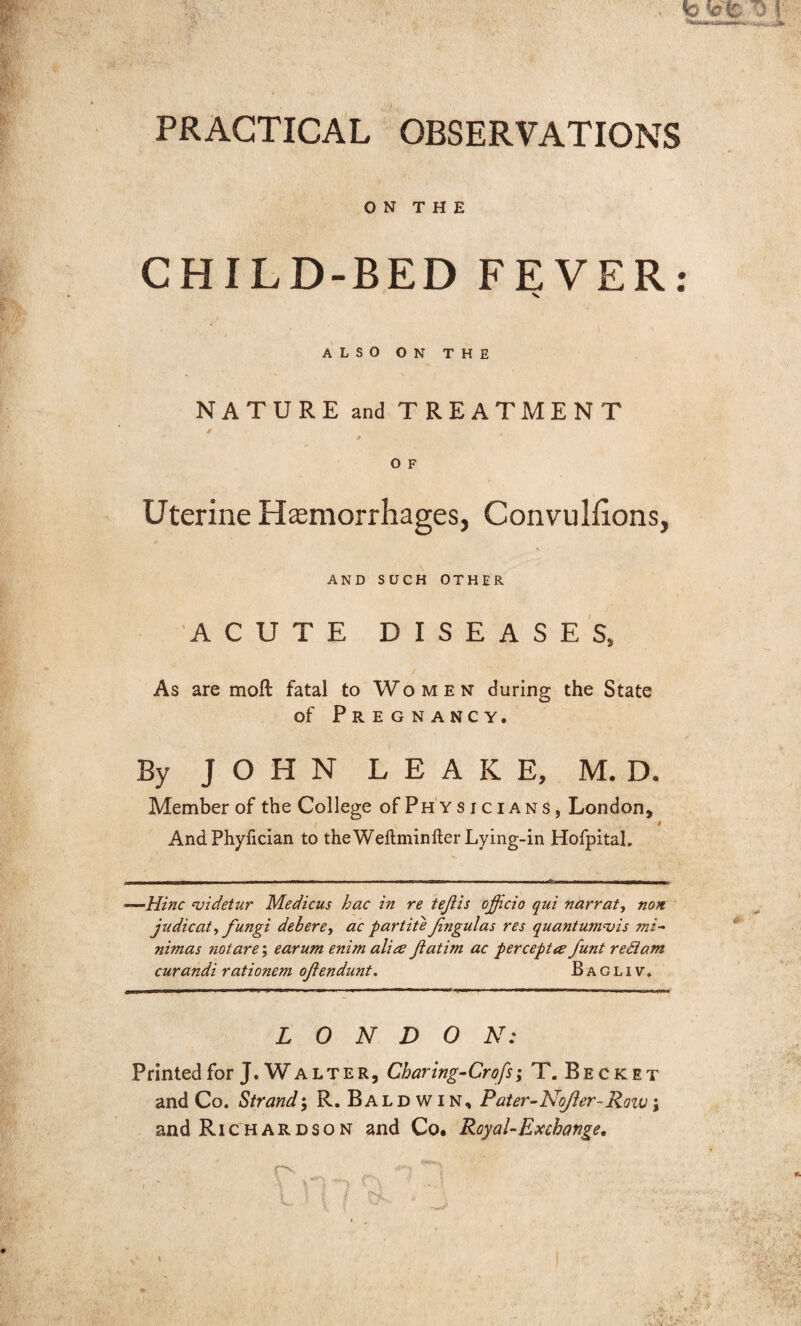 PRACTICAL OBSERVATIONS ON THE CHILD-BED FEVER ALSO ON THE NATURE and TREATMENT * , O F Uterine Haemorrhages, Convullions, AND SUCH OTHER ACUTE DISEASES, / As are moll fatal to Women during the State of Pregnancy. By JOHN LEAKE, M. D. Member of the College of Physicians, London, t AndPhyfician to the Weftminfter Lying-in Hofpital. —Hinc rvidetur Medicus hac in re tejiis officio qui narrat, non judicata fungi debere, ac partite fngulas res quantum^ is mi- nimas not are; earum enim aliee ffiatim ac perceptee funt redam curandi rationem ofendunt. Bagliv. LONDON: Printed for J. W a l t e r , Charing-Crofs; T.Becket and Co. Strand; R. Baldwin, P'ater-NoJler- Row; and Richardson and Co. Royal-Exchange. • •