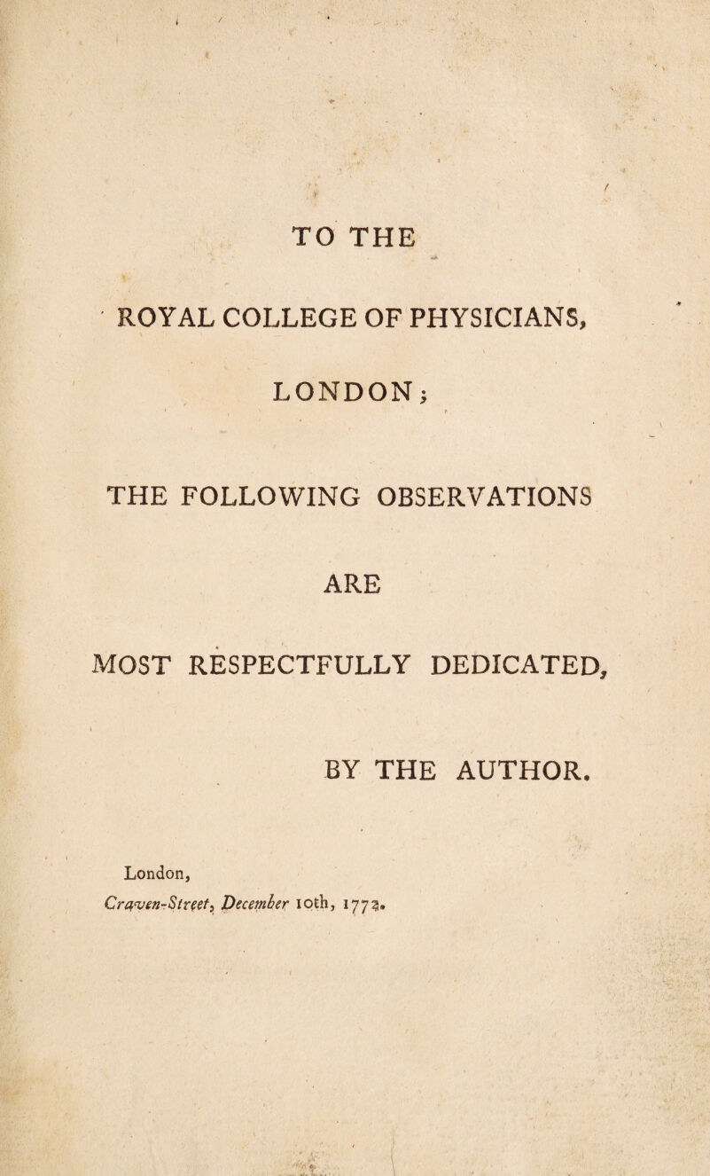 / TO THE •<* ROYAL COLLEGE OF PHYSICIANS, LONDON; • X f THE FOLLOWING OBSERVATIONS ARE MOST RESPECTFULLY DEDICATED, BY THE AUTHOR. London, Craven-St reef, December iofch, 1773.