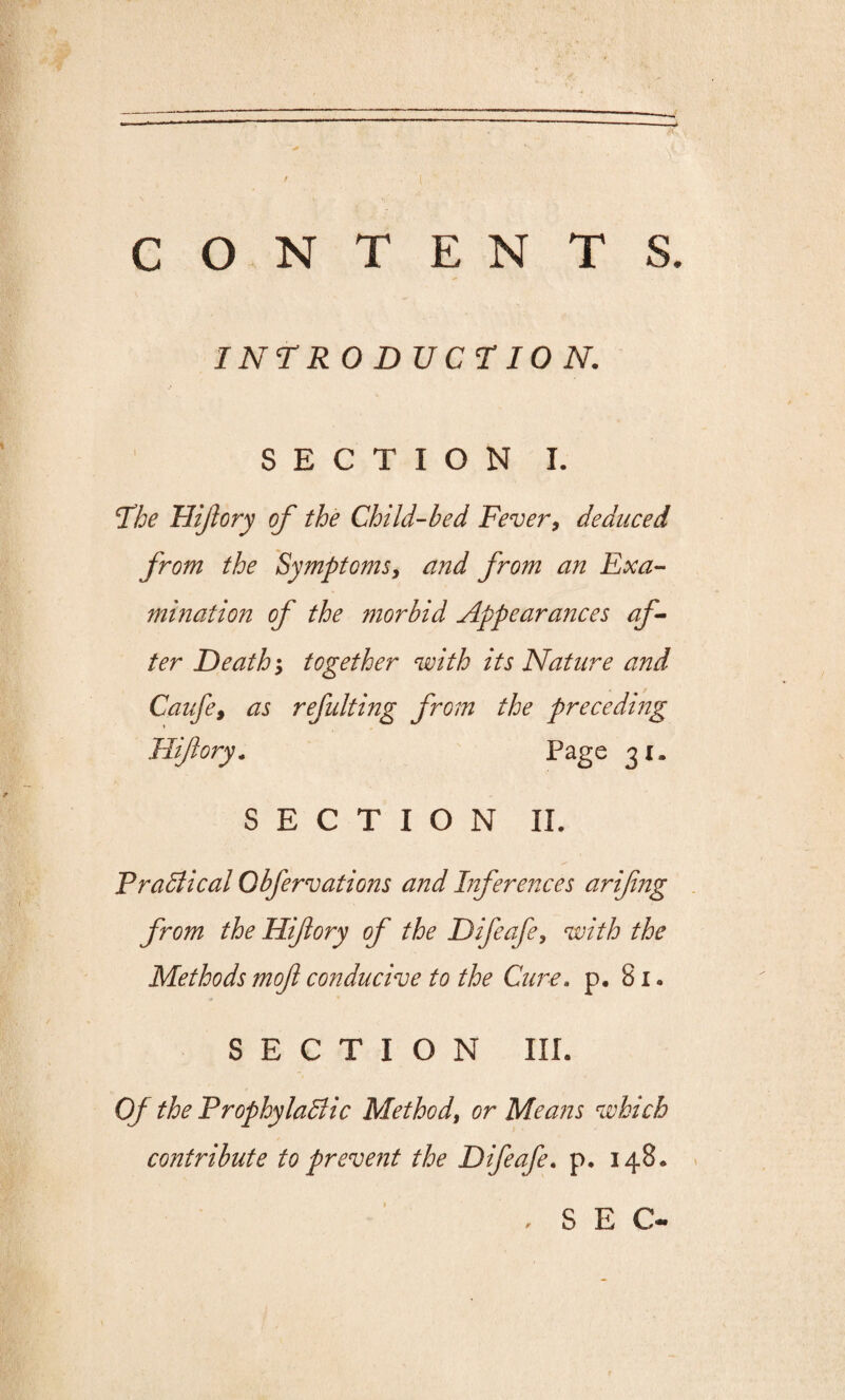 CONTENTS. INTR 0 D UCTIO N. SECTION I. Fhe Plifory of the Child-bed Fever, deduced from the Symptoms, and from an Exa¬ mination of the morbid Appearances af¬ ter Death; together with its Nature and Caufe, as refuting from the preceding Hifory. Page 31. SECTION II. Practical Cbfervations and Inferences arifing from the Hifory of the Difeafe, with the Methods mofl conducive to the Cure. p. 81. SECTION III. Of the Prophylactic Method, or Means which contribute to prevent the Difeafe. p. 148. , SEC-