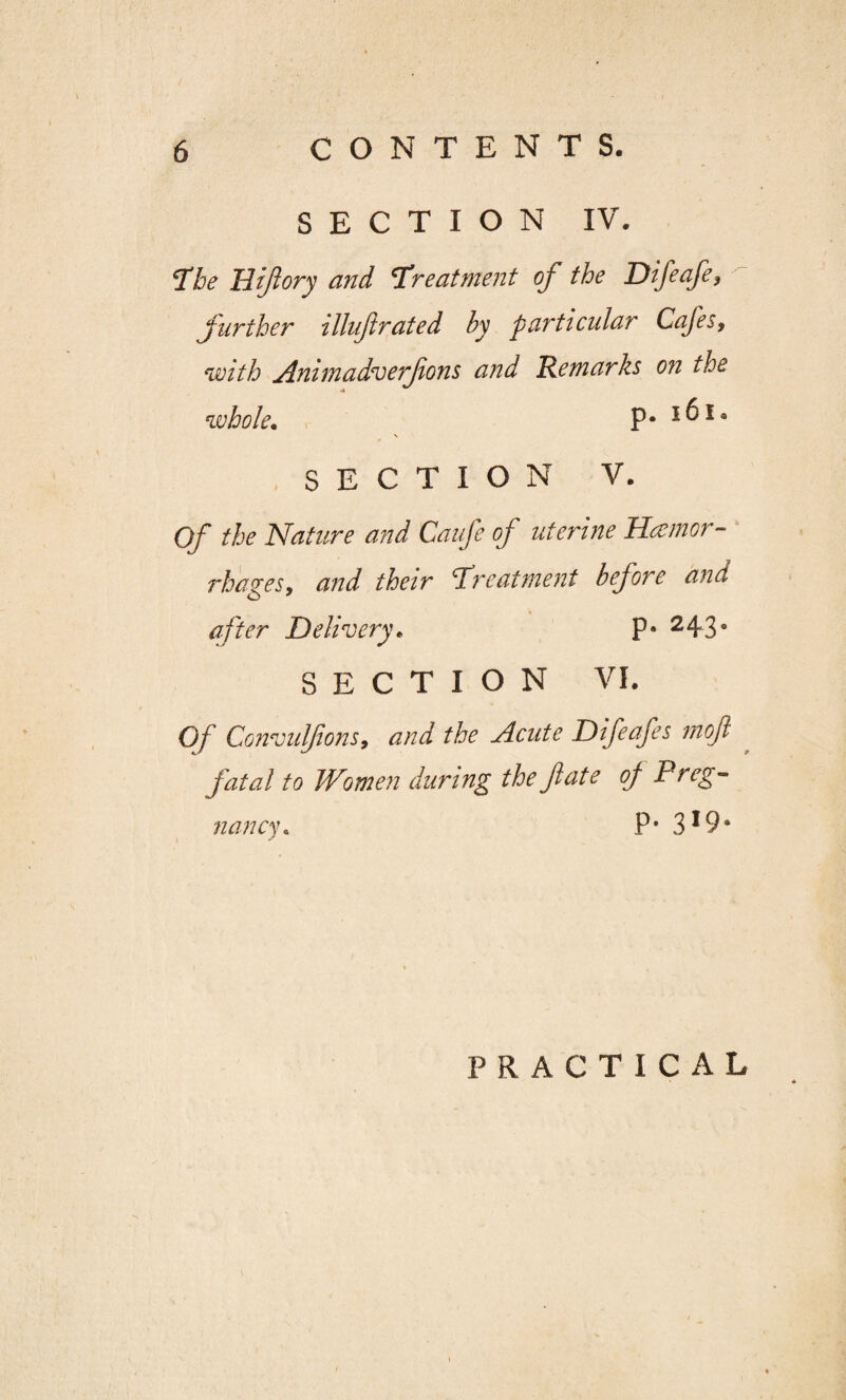 SECTION IV. 5The Hiflory and \Treatment of the Difeafe, further illufirated by particular Cafes, with Animadverfions and 'Remarks on the whole. P* 1 ^ 14 \ <* SECTION V. Of the Nature and Caufe of uterine Hemor¬ rhages, and their treatment before and after Delivery* p- 243° SECTION VI. Of Convulfons, and the Acute Difeafes moft fatal to Women during the fate of Preg¬ nancy\ P* 3*9* PRACTICAL