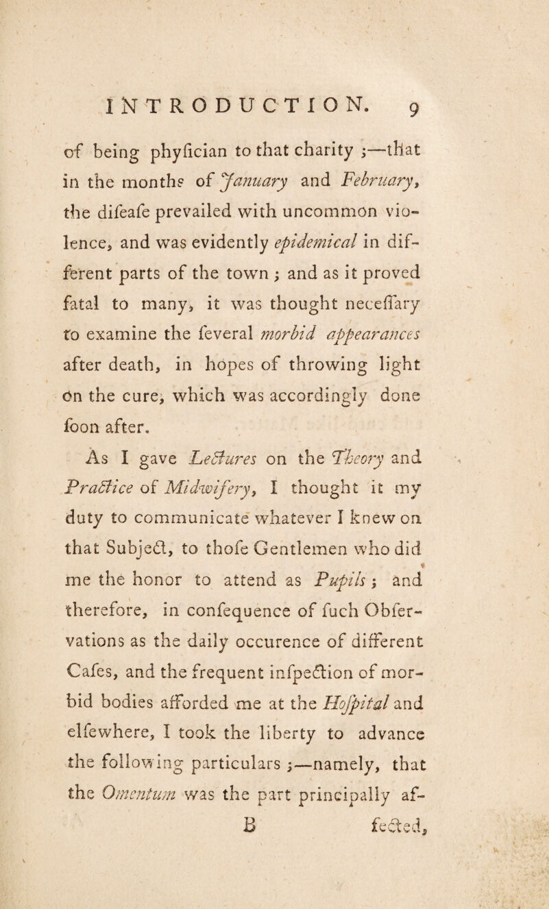 of being phyfician to that charity ;—that in the month? of January and February, the difeafe prevailed with uncommon vio¬ lence, and was evidently epidemical in dif- ferent parts of the town ; and as it proved fatal to many, it was thought neceflary to examine the feveral morbid appearances after death, in hopes of throwing light On the cure, which was accordingly done foon after. As I gave LeStures on the Theory and Practice of Midwifery, I thought it my duty to communicate whatever I knew on that Subjedl, to thofe Gentlemen who did me the honor to attend as Pupils; and therefore, in confequence of fuch Obfer- vations as the daily occurence of different Cafes, and the frequent infpedtion of mor¬ bid bodies afforded me at the Hofpital and elfewhere, I took the liberty to advance the following particulars ;—namely, that the Omentum was the part principally af- B fefted 9