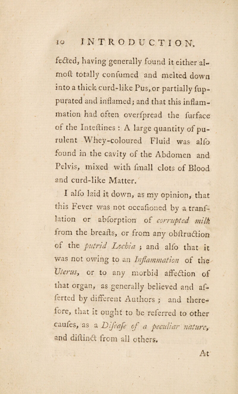 1NTRODUCTIO N. IQ feded, having generally found it either al- mod totally con fumed and melted down into a thick curd-like Pus, or partially flip- purated and inflamed; and that this inflam¬ mation had often overfpread the furface of the Interlines : A large quantity of pu¬ rulent Whey-coloured Fluid was alfo found in the cavity of the Abdomen and Pelvis, mixed with fmall clots of Blood and curd-like Matter. I alfo laid it down, as my opinion, that this t ever was not occafioned by atranf- lation or abforption of corrupted milk irom the breads, or from any obitrudlion of the putrid Lochia ; and alfo that it was not owing to an Inflammation of the Uterus, or to any morbid affedtion of that organ, as generally believed and af- ferted by different Authors ; and there*® lore, that it ought to be referred to other caiues, as a Difleaje of a peculiar nature, and diitindt from all others. At