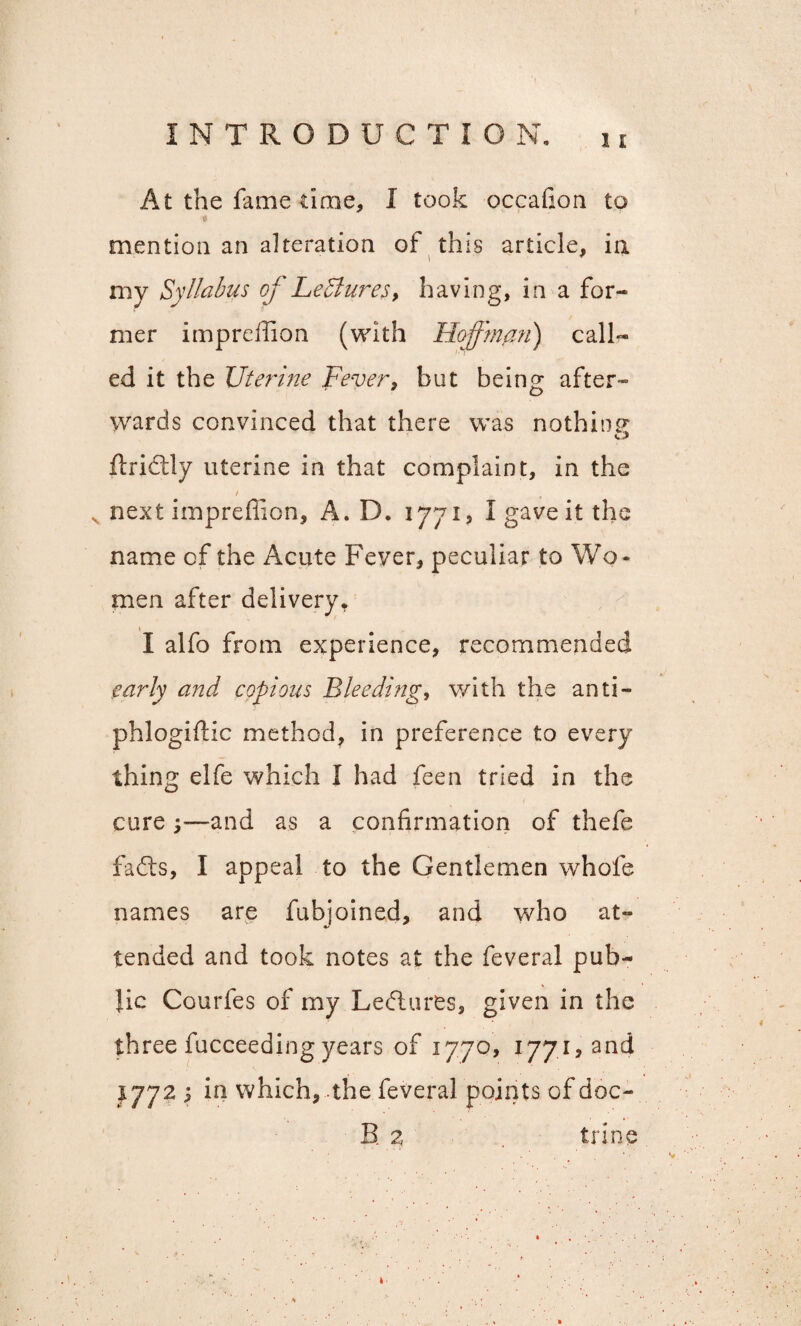 At the fame time, I took occafion to mention an alteration of this article, in niv Syllabus of Leisures, having, in a for¬ mer impreffion (with Hoffman) call¬ ed it the Uterine Fever, but being after¬ wards convinced that there was nothinp* flrictly uterine in that complaint, in the / t v next impreffion, A. D. 1771, I gave it the name of the Acute Fever, peculiar to Wo¬ men after delivery. I alfo from experience, recommended early and copious Bleeding, with the anti- phlogidic method, in preference to every thing elfe which I had feen tried in the cure y—and as a confirmation of thefe fadts, I appeal to the Gentlemen whole names are fubjoined, and who at¬ tended and took notes at the feveral pub¬ lic Courfes of my Lectures, given in the three fucceeding years of 1770, 1771, and 1772 ; in which, the feveral points of doc- B 2 trine