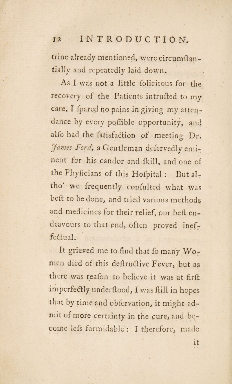 trine already mentioned, were circumftan- tiallv and repeatedly laid down. As I was not a little folicitous for the recovery pi the Patients intrufted to my care, I fpared no pains in giving my atten¬ dance by every poffible opportunity, and alfo had the fatisfadlion of meeting Dr. ‘James Ford, a Gentleman defervedly emi- nent for his candor and fkill, and one of the Phyficians of this Hofpital : But al~ tho' we frequently confulted what was bell: to be done, and tried various methods ana medicines for their relief, pur heft en« \ f deavours to that end, often proved inef¬ fectual. It grieved me to find that fo many Wo¬ men died of this deftrudtive Fever, but as there was reafon to believe it was at firfl * imperfectly underftood, I was frill in hopes that by time and obfervation, it might ad¬ mit of more certainty in the cure, and be¬ come lefs formidable : I therefore, made it