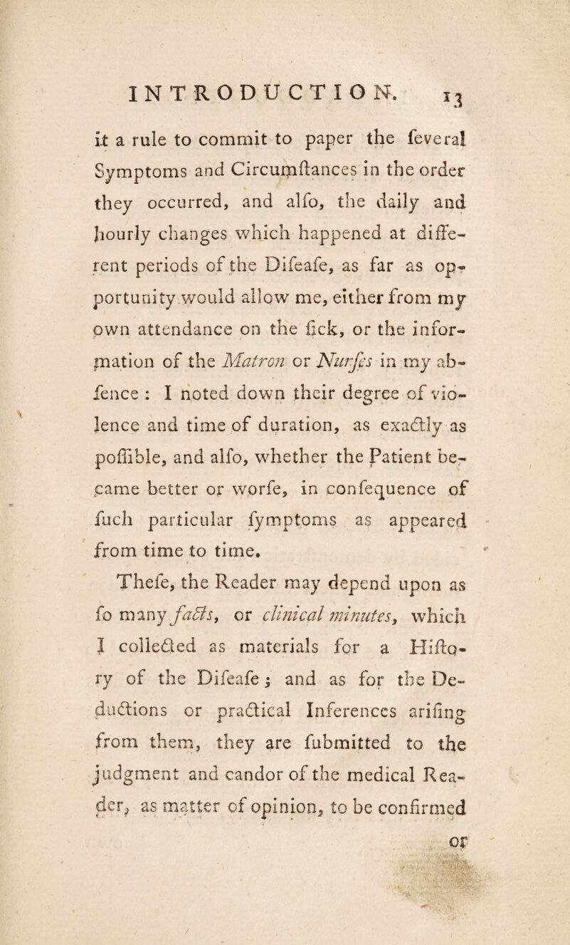 *3 it a rule to commit to paper the feveral Symptoms and Circumftances in the order they occurred, and alfo, the daily and hourly changes which happened at diffe¬ rent periods of the Difeafe, as far as op¬ portunity would allow me, either from my own attendance on the lick, or the infor¬ mation of the Matron or Nurfes in my ab« fence : I noted down their degree of vio¬ lence and time of duration, as exactly as poffihle, and alfo, whether the Patient be¬ came better or wprfe, in confequence of fuch particular fymptoms as appeared from time to time. Thefe, the Reader may depend upon as fo many faffs, or clinical minutes, which I collected 2s materials for a Hiftq- ry of the Difeafe j and as for the De¬ ductions or practical Inferences ariling from them, they are fubmitted to the judgment and candor of the medical Rea¬ der, as matter of opinion, to be confirmed or