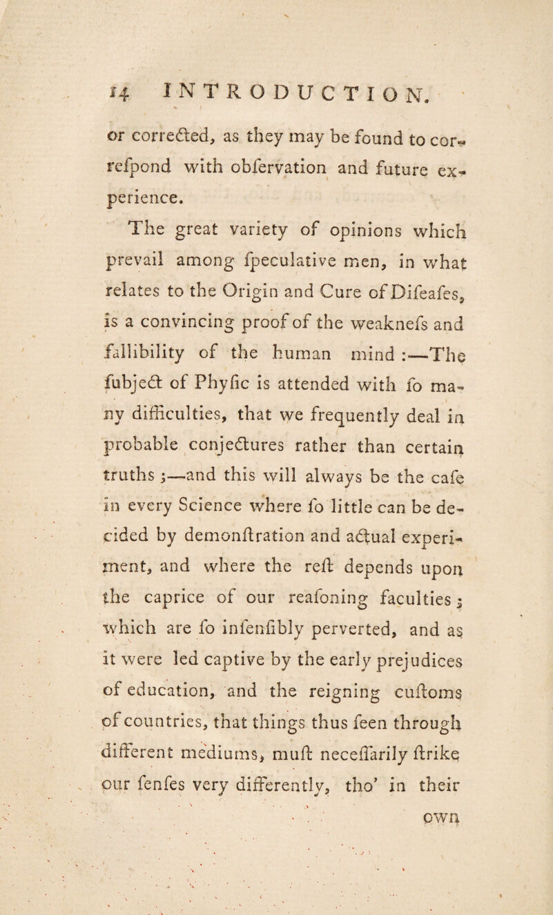 or corrected, as they may be found to cor^ refpond with obfervation and future ex¬ perience. The great variety of opinions which prevail among fpeculative men, in what relates to the Origin and Cure of Difeafes, is a convincing proof of the weaknefs and fallibility of the human mind :—The fubjedt of Phyjfic is attended with fo ma¬ ny difficulties, that we frequently deal in probable conjectures rather than certain truths and this will always be the cafe in every Science where fo little can be de¬ cided by demonftration and atftual experi¬ ment, and where the relT; depends upon the caprice of our reafoning faculties ^ which are fo infenfibly perverted, and as it were led captive by the early prejudices of education, and the reigning cuftoms of countries, that things thus feen through different mediums* muft neceflarily ftrike our fenfes very differently, tho’ in their \ • . > i % \ % * QWU