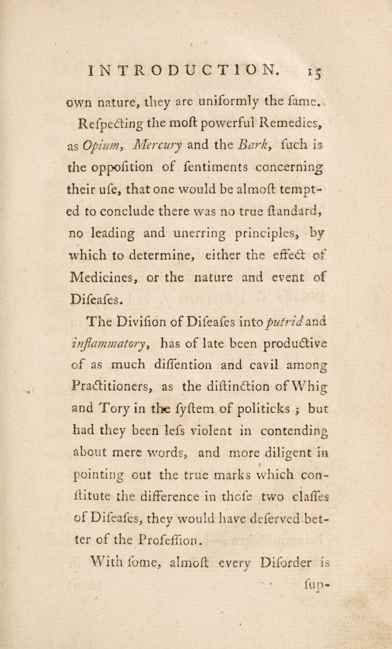 > * 5 INTRODUCTION. 15 own nature, they are uniformly the fame. Refpedting the mo ft powerful Remedies, as Opium, Mercury and the Bark, fuch is the oppofttion of fentiments concerning their ufe, that one would be almoft tempt¬ ed to conclude there was no true ftandard, no leading and unerring principles, by which to determine, either the effedt of Medicines, or the nature and event of Difeafes. The Divifion of Difeafes into putrid and JL inflammatory, has of late been productive of as much diflention and cavil among Pradtitioners, as the diftindtion of Wh ig and Tory in the fyftem of politicks ; but had they been lefs violent in contending about mere words, and more diligent in pointing out the true marks which con- » flitute the difference in thofe two claffes of Difeafes, they would have deferved bet¬ ter of the Profeffion. With lb me, almoft every Diforder is « / ** fup-