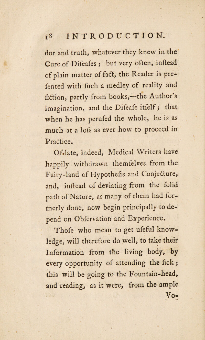 \ dor and truth, whatever they knew in the Cure of Difeafes; but very often, inftead of plain matter of fa<3, the Reader is pre~ fented with fuch a medley of reality and fiftion, partly from books,—the Author’s imagination, and the Difeafe itfelf; that when he has perufed the whole, he is as much at a lofs as ever how to proceed in Practice. Of.late, indeed. Medical Writers have happily withdrawn themfelves from the Fairy-land of Hypothefis and Conjedture, and, inftead of deviating from the folid path of Nature, as many of them had for¬ merly done, now begin principally to de¬ pend on Obfervation and Experience. Thofe who mean to get ufeful know¬ ledge, will therefore do well, to take their Information from the living body, by every opportunity of attending the fick ; this will be going to the Fountain-head, and reading, as it were, from the ample Vo- * _i