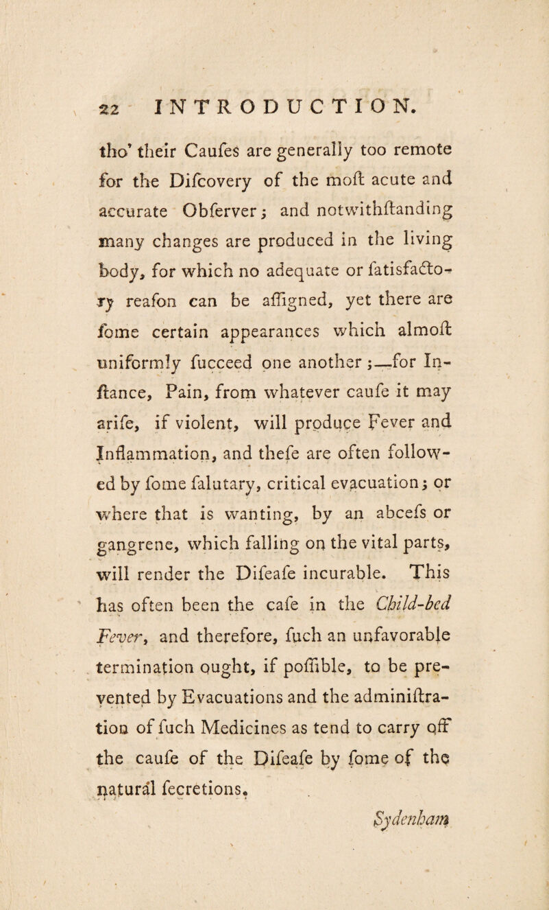 tho their Caufes are generally too remote for the Difcovery of the moft acute and accurate Obferver ; and notwithstanding many changes are produced in the living body, for which no adequate or fatisfadlo-^ ry reafon can be affigned, yet there are feme certain appearances which almoft uniformly fucceed one anotherfor In- ftance, Pain, from whatever caufe it may arife, if violent, will produce Fever and Inflammation, and thefe are often follow¬ ed by feme falutary, critical evacuation; or where that is wanting, by an abcefs or gangrene, which falling on the vital parts, will render the Difeafe incurable. This has often been the cafe in the Child-bed . v. - • Fever, and therefore, fuch an unfavorable termination ought, if poffible, to be pre¬ vented by Evacuations and the adminiflra- tion of fuch Medicines as tend to carry off the caufe of the Difeafe by fome of the natural fecretions.